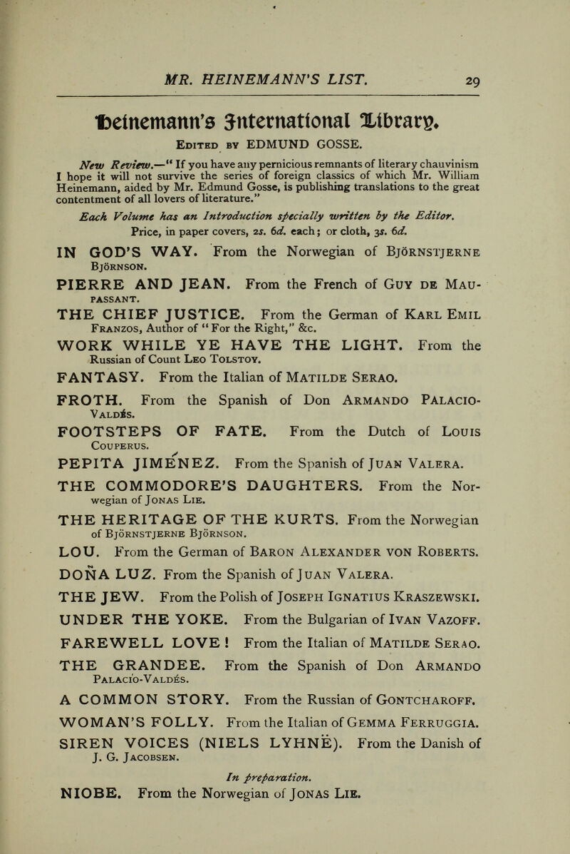 mr. HEÍNÉMAÑÑ's list. 31 popular 3s. 6b* 1Klovel0. A ROMANCE OF THE CAPE FRONTIER. By Bertram mitford, Author of  Through the Zulu Country, Sec. I ^ 'TWEEN SNOW AND FIRE. A Tale of the Kafir War of 1877. By Bertram Mitford. ORIOLE'S DAUGHTER. By Jessie Fothergill, Author of  The First Violin, &c. THE MASTER OF THE MAGICIANS. By Elizabeth Stuart Phelps and Herbert D. Ward. THE HEAD OF THE FIRM. By Mrs. Riddell, Author of  George Geith,  Maxwell Drewett, &c. A CONSPIRACY OF SILENCE. By G. Colmore, Author of *' A Daughter of Music, &c. A DAUGHTER OF MUSIC. By G. Colmore, Author of A Conspiracy of Silence. ACCORDING TO ST. JOHN. By Amélie Rives, Author of  The Quick or the Dead. KITTY'S FATHER. By Frank Barrett, Author of The Admirable Lady Biddy Fane, &c. A QUESTION OF TASTE. By Maarten Maartens, Author of An Old Maid's Love, &c. COME LIVE WITH ME AND BE MY LOVE. By Robert Buchanan, Author of The Moment After, The Coming Terror, &c. DONALD MARCY. By Elizabeth Stuart Phelps, Author of  The Gates Ajar, &c. IN THE DWELLINGS OF SILENCE. A Romance of Russia. By Walker Kennedy. LOS CERRITOS. A Romance of the Modern Time. By Gertrude Franklin Atherton, Author of  Hermia Suydam, and  What Dreams may Come.
