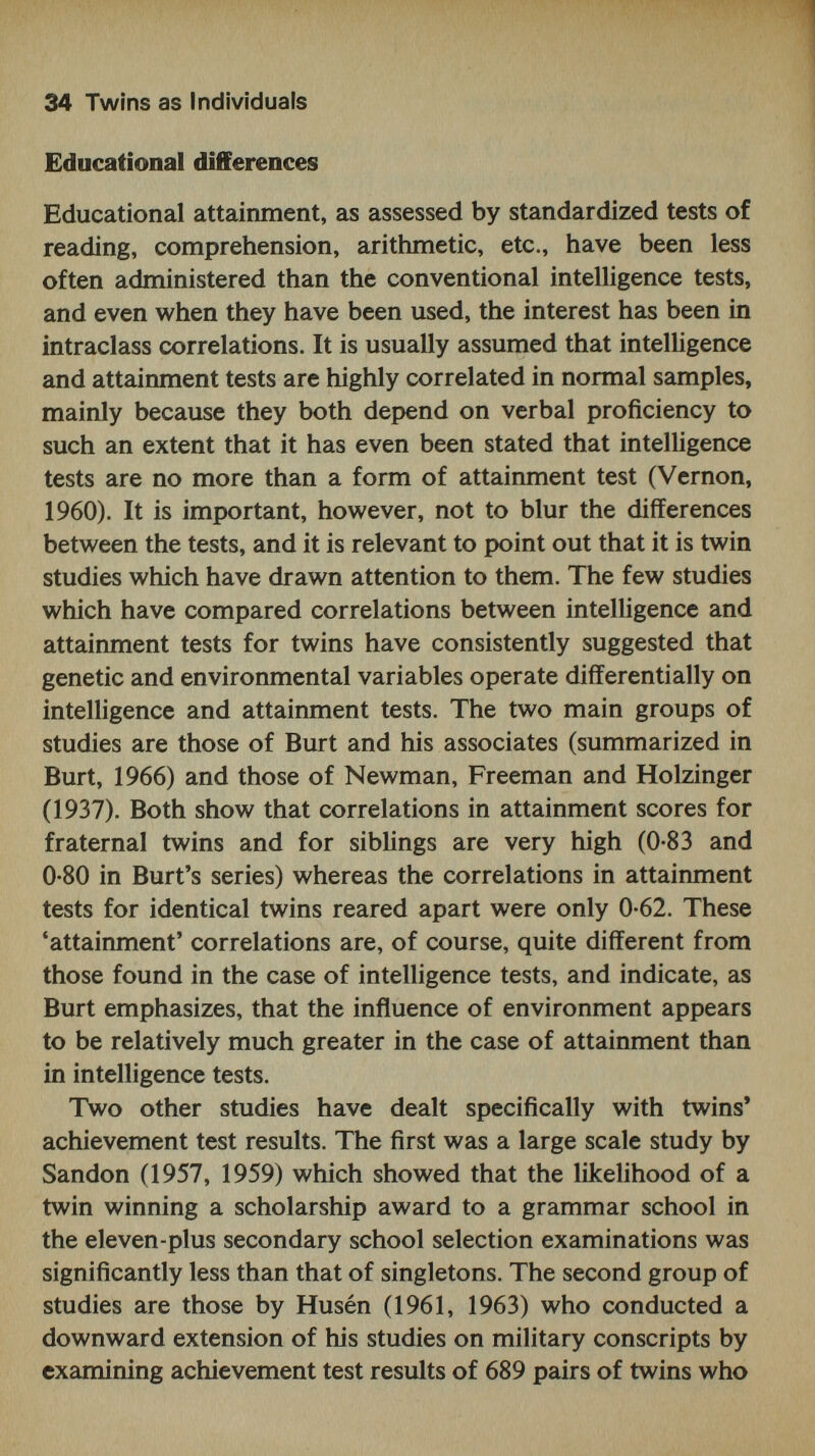 36 Twins as Individuals singleton controls on the Illinois Test of Psycholinguistic Abilities. This test is based on a communication model of Osgood's (1957) and includes nine sub-tests, each purporting to measure a distinct aspect of psycholinguistic functioning. The test distinguishes between channels of communication (e.g. auditory input and vocal output), levels of organization (representational or automatic-sequential) and psycholin¬ guistic processes (decoding, association and encoding). The performance of the twins was significantly inferior to that of the controls, the retardation corresponding to about six months of language development. Their low scores were seen not only in the I TP A total, but more or less equally over all the nine sub-tests of the scale. Thus, the study sug¬ gested that twins do not show any characteristic pattern or profile of psycholinguistic functioning, and that their per¬ formance can be best described in terms of an overall immaturity of language development. Identical and frater¬ nal twins showed similar patterns, and were not significantly different from each other. This is in contrast to what one might have predicted, namely, that identical twins would show lower scores than fraternals, partly because they tend to form more of a 'closed communication system' some¬ times with a 'secret language', and also because they are more vulnerable to abnormalities of pregnancy, delivery and early development. Luria and Yudovitch (1959), adopting the theoretical posi¬ tion of Vigotsky (1962), argued that their retardation was due to 'the twin situation', in which neither twin is 'faced with an objective necessity for transition to speech com¬ munication, because their lives are linked in the closest pos¬ sible way, and they understand each other in the course of joint, practical activity' (p. 29). He therefore predicted that merely separating the twins would lead to an acceleration of language development, because each twin would then be constrained to communicate with others in his group. Although the results appear to confirm his prediction, it is unfortunate that separation was quickly followed by a regime of special training given to the less developed of the