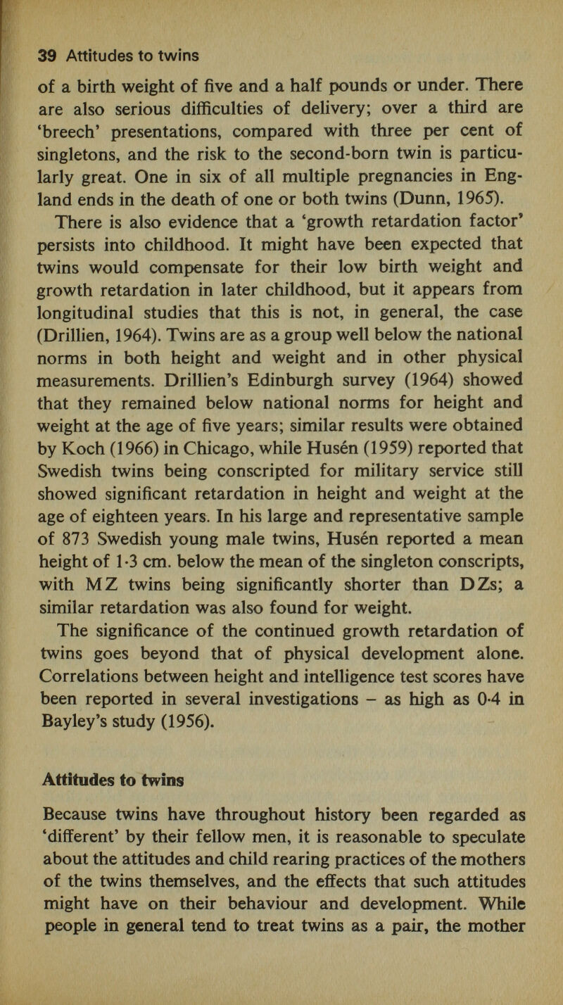 41 Attitudes to twins characterized attachment behaviour as consisting of sucking, clinging and following. The human baby exhibits certain behaviours over and above sucking which appear, accord¬ ing to these theorists, to fulfil the same functions of attach¬ ing the mother to the child, and thereby ensuring that he receives care and attention from her. The birth cry, for example, although having the primarily physiological pur¬ pose of filling the lungs with oxygen, also serves as a 'help¬ lessness signal' to the mother. Similarly, the baby's reflex grasp of his mother's finger, his fixed stare when feeding, and, at the age of four to six weeks, his first social smile all combine, by emphasizing his helplessness, to ensure the continuation of the mother's care. Whether or not we accept this model of early mother- infant interaction, it is likely that the birth and mere exist¬ ence of two infants may bring about psychological reactions that are either qualitatively or quantitatively different from those that may operate in the more normal event of a single birth. Just as 'the human uterus is adapted for the satisfac¬ tory gestation of but one infant at a time' (Newman, 1923), it is not unreasonable to conjecture that adjustment to the birth of twins is likely to be of a different order. It is sur¬ prising, therefore, to find no studies of maternal attitudes to newborn twins, even though 'attitudes to pregnancy' and similar scales have been developed (e.g. Blau, Welkowitz and Cohen, 1964). In fact, there are very few psychological or behavioural studies of infant twins, in contrast to the large obstetric and paediatric literature on the subject. It seems that the fascination that twins have for psychologists does not begin until their intellectual abilities can be assessed. But newborn twins afford ideal subjects for the study of the heredity and environment issue, since it is obvious that the earlier the age at which twins are studied, the shorter is the period during which environmental vari¬ ables operate - at least those of a social or cultural nature. The cultural norm towards twins at the present time appears to be broadly positive, but also has the eflfect of encouraging mothers to 'display' twins by emphasizing their