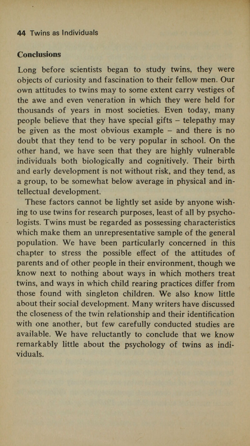 46 The Twin Method in Psychology 1. Methods of determining zygosity. 2. Assumptions relating to genetic similarities and differ¬ ences. 3. Assumptions concerning equivalence of environmental variables. 4. Differences between twins and singletons. Zygosity determination Discussions about the reliability of methods of diagnosing zygosity have swung full circle. Some of the early twin studies which used impressionistic methods of deciding whether twins were identical or fraternal became suspect with the development of more advanced techniques, part- ticularly blood grouping (serology) and finger and palm print analysis (dermatoglyphics). Although these techniques are now used almost routinely in most twin studies, recent evidence from the World Health Organization studies suggest that their accuracy, which is undoubtedly high, is nevertheless little better than a crude index of similarity, which in the case of adult twins consists merely of asking them whether people had difficulty in telling them apart (Cederlöf, Friberg, Jonson and Kaij, 1961). Methods of diagnosing zygosity are discussed in appendix A; for a fuller treatment of this subject, see Smith and Penrose (1955). In general, it seems reasonable to conclude that the margin of possible error in the allocation of zygosity is now sufficiently small to discount this as a serious criticism of the twin method. Genetic similarities and differences More complicated problems arise from a number of genetic assumptions which underlie the use of the twin method. The most fundamental assumption of the twin method relates to the genetic identity of a monozygotic pair, and to the corollary that any differences between identical pairs