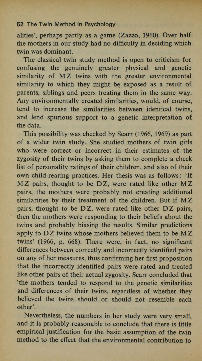 i 64 The Twin Method in Psychology environmental variables such as parental language, socio¬ economic factors, family size, etc. Furthermore, an inspec¬ tion of extreme groups could be usefully carried out - for example, twins showing the fastest and slowest rates of development could be examined individually with a view to isolating factors in the child or in his environment which might be associated with his particular developmental pro¬ file. Finally, within-pair differences could be analysed in the same detail. Studies of separated twins are also relevant in any consideration of environmental bias. These are more fully reviewed in later chapters, but we may anticipate here the conclusion that they have not provided strong evidence of such bias. On the contrary, many of them have tended to suggest that correlations for separated identical twins on a number of characteristics are only slightly lower, and some¬ times insignificantly different, from correlations obtained for identical twins brought up together (Shields, 1962; Wilde, 1964; Vandenberg and Johnson, 1968). Although only a small number of separated twins have been studied, the absence of marked effects of separation is more clearly seen in personality than in intelligence tests. This situation has led Eysenck (1967) to conclude that the higher correlations for separated twins are a reflection of the development of the individual's 'true' personality, un¬ affected by the presence of the co-twin. It is only when twins are brought up together, on this argument, that the effect of each twin on the other, and the common effect of the environment on each twin, may well combine to hamper the development of genetically determined aspects of per¬ sonality. More studies are needed to justify such an inter¬ pretation, but it does seem likely that insufficient weight has been given to the effects on the development of personality of factors specific to 'the twin situation'. Furthermore, it may also be misleading to assume, as most twin studies have always done, that 'the environment of MZ twins living together is the same'.