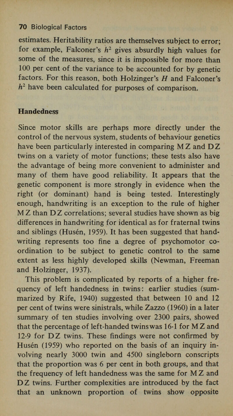 72 Biological Factors Table 4 Intraclass Correlations and Heritabilities (Holzinger's H and Falconer's before and after Practice on a Series of Motor Tasks Source: McNemar (1933) investigations to traditional performance scores. . . . The concept of heredity in psychology must be looked upon as basically developmental.' In this context, development may cover a short experimental session, or the whole life span of the twin subjects. It seems important to check the suggestion in McNemar's data that MZ within pair differences are unaffected by practice, whereas DZ pairs tend to become more similar in performance of at least some tasks. This would result in reduced heritabilities for the final as com¬ pared to the initial test. Co-twin control studies No mention has been made so far of the method of co-twin control as a means of throwing light on the relative contri¬ bution of genetic and non-genetic factors on development. Several ambitious studies using this technique were pub¬ lished in the 1930s, most of them concerned with aspects of motor skill, but occasionally with language (Strayer, 1930; Luria and Yudovitch, 1959).