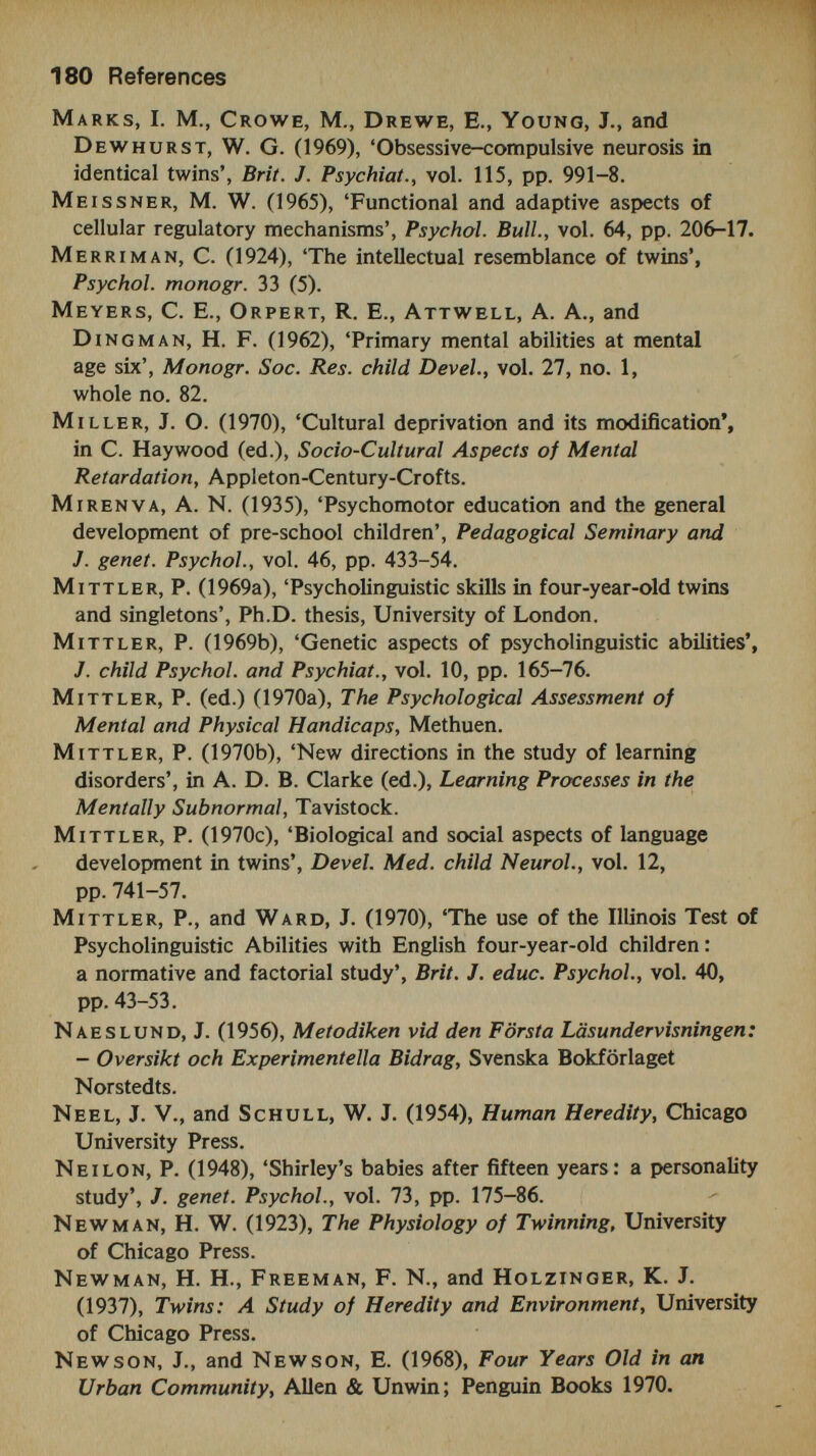 182 References Pringle, M. К., Butler, N., and Davie, R. (1966), Eleven Thousand Seven-Year-Olds, Longmans. Record, R. G., McKeown, T., and Edwards, J. H. (1970), 'An investigation of the differences in measured intelligence between twins and single births', Annals hum. Genet., vol. 34, pp. 11-20. Reed, E. W., and Reed, S. C. (1965), Mental Retardation: A Family Study, Saunders. R i fe, D. C. (1940), 'Handedness with special reference to twins', Genetics, vol. 25, pp. 178-86. Robinson, W. P., and Rackstraw, S. J. (1967), 'Variations in mothers' answers to children's questions, as a function of social class, intelligence test scores and sex'. Sociology, vol. 1, pp. 259-76. Rosanoff, a. J., Handy, L. M., Plesset, I. R., and Brish, S. (1934), 'The etiology of so-called schizophrenic psychoses with special reference to their occurrence in twins'. Amer. J. Psychiat., vol. 91, pp. 247-86. Rosanoff, A. J., Handy, L. M., and Plesset, I. R. (1935), 'The etiology of manic-depressive syndromes with special reference to their occurrence in twins', Amer. J. Psychiat., vol. 91, pp. 225-362. Rosenthal, D. (1962), 'Problems of sampling and diagnosis in the major twin studies of schizophrenia', J. psychiat. Res., vol. 1, pp. 116-34. Rosenthal, D. (1968), 'The heredity-environment issue in schizophrenia', J. psychiat. Res., vol. 6, supp. 1, pp. 413-28. Rosenthal, D., and Ketty, S. (eds.), (1968), 'The transmission of schizophrenia', J. psychiat. Res., vol. 6, supp. 1. Rosenthal, D., Wender, P., Kety, S., Schulsinger, F., Welner, J., and Ostergaard, L. (1968), 'Schizophrenics' offspring in adoptive homes', /. psychiat. Res., vol. 6, supp. 1, pp. 377-92. Rutter, M., Korn, S., and Birch, H. G. (1962), 'Genetic and environmental factors in the development of primary reaction patterns ', Brit. J. soc. din. Psychol., vol. 2, pp. 161-73. San don, F. (1957), 'The relative numbers and abilities of some ten-year-old twins', J. Roy. Statist. Soc., vol. 120, pp. 440-50. Sandon, F. (1959), 'Twins in the school population', Brit. J. statist. Psychol., vol. 12, pp. 133-8. SCARR, S. (1966), 'Genetic factors in activity motivation'. Child Devel., vol. 37, pp. 663-13. ScARR, S. (1968) 'Environmental bias in twin studies', in S. G. Vandenberg (ed.). Progress in Human Behavior Genetics, Johns Hopkins Press. Sc a rr, S. (1969), 'Social introversion-extraversion as a heritable response'. Child Devel., vol. 40, pp. 823-32.