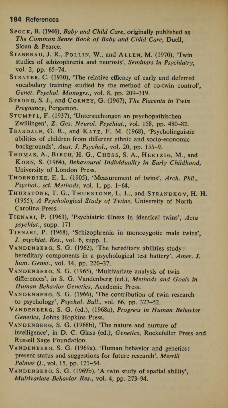 186 References Wittenborn, J. R. (1965), 'Depression', in B. Wolman (ed.), Handbook of Clinical Psychology, McGraw-Hill. Woolf, L. I., Griffiths, R., Montcrieff, A., Coates, S., and Dillstone, F. (1958), 'Dietary treatment of phenylketonuria'. Arch. Dis. Child., vol. 33, p. 31. World Health Organization (1966), 'The use of twins in epidemiological studies'. Acta Genet. Med. Gemellog., vol. 15, pp. 109-28. Wynne, L. C. (1968), 'Methodological and conceptual issues in the study of schizophrenics and their families', J. psychiat. Res., vol. 6, supp. 1, pp. 185-200. Zazzo, R. (1960), Les Jumeaux: Le Couple et la Personne, Presses Universitaires de France.