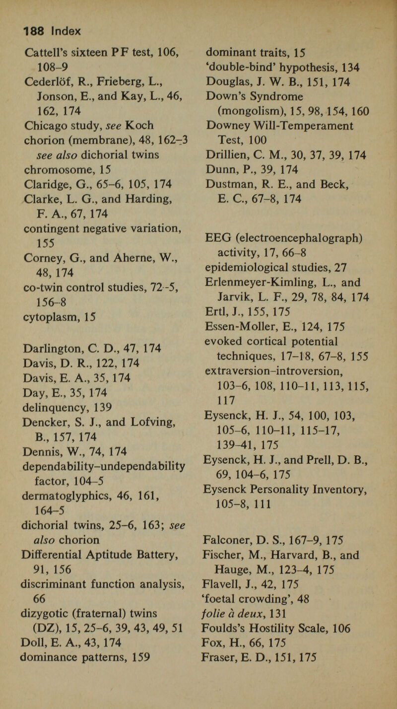 190 Index Kaplan, В., 64, 178 Kety, S., 136, 178 Kirk, S. A., McCarthy, J. J., and Kirk, W., 150, 178 Koch, H. L. (Chicago study), 30-33, 35, 39, 43, 88, 178 Kohler, W., 73, 178 Kohn, M. L., 127, 178 Kringlen, E., 124, 178 Kryshova, N. A., 65, 178 Laing, R. D., and Esterson, H., 132,178 Lang, R., 138, 178 Lauterbach, С. E., 29, 178 Lehtovaara, A., Saarinen, P., and Jarvinen, J., 65, 178 Lenne berg, E. H., 71, 179 Lennox, W. G., Gibbs, E. L., and Gibbs, F. A., 67, 179 Ley, P., 125, 179 Lidz, T., 132, 134, 179 Lipsitt, L., 66, 179 Lipton, E. L., 66, 179 longitudinal studies, 53, 89, 113-17 Luria, A. R., and Yudovitch, F. L, 36-7, 42, 72, 156, 179 Luxenburger, H., 124, 138, 179 McCarthy, D., 35, 179 McCarthy, J. J., and Kirk, S. A., 150, 179 McGraw, M., 73, 179 McLean, G., 16, 179 McMahon, В., 134, 179 McNemar, Q., 71-2, 179 McSweeney, D. A., 133, 179 manic-depressive psychosis, 137-8 Marks, L M., 140, 179 Maudsley Personality Inventory (MPI), 110-11 Meissner, M. W., 154, 180 Menninger Mental Health Sickness Rating Scale, 135 mental subnormality, 141-2 Merriman, C., 27, 29, 180 Meyers, С. E., 89, 180 Miller, L О., 157, 180 Minnesota Multiphasic Personality Inventory (MMPI), 101-4 Mirenva, A. N., 74, 180 Mittler, P., 31, 35, 62-3, 71, 93, 150, 158, 166, 180 Mittler, P., and Ward, J., 93, 150, 180 mongolism, see Down's syndrome monozygotic (identical) twins (MZ), 15, 25-6, 39, 43, 47-8, 51-2 motor skills, 71-2 multifactorial tests, 99, 101, 104, 149 Multiple Abstract Variance Analysis (MAVA), 51, 108, 153,156 multivariate methods of analysis, 18, 57, 64, 78, 91, 156 mutation, 15 Naeslund, J., 157, 180 Neel, J. v., and Schuell, W. J., 45, 180 Neilon, P., 114, 180 neurosis, 139-41 Newman, H. W., 41, 180 Newman, H. H., Freeman, F. N., and Holzinger, K. J., 34, 62-3, 70-71, 74, 79-81, 100-101,163,180