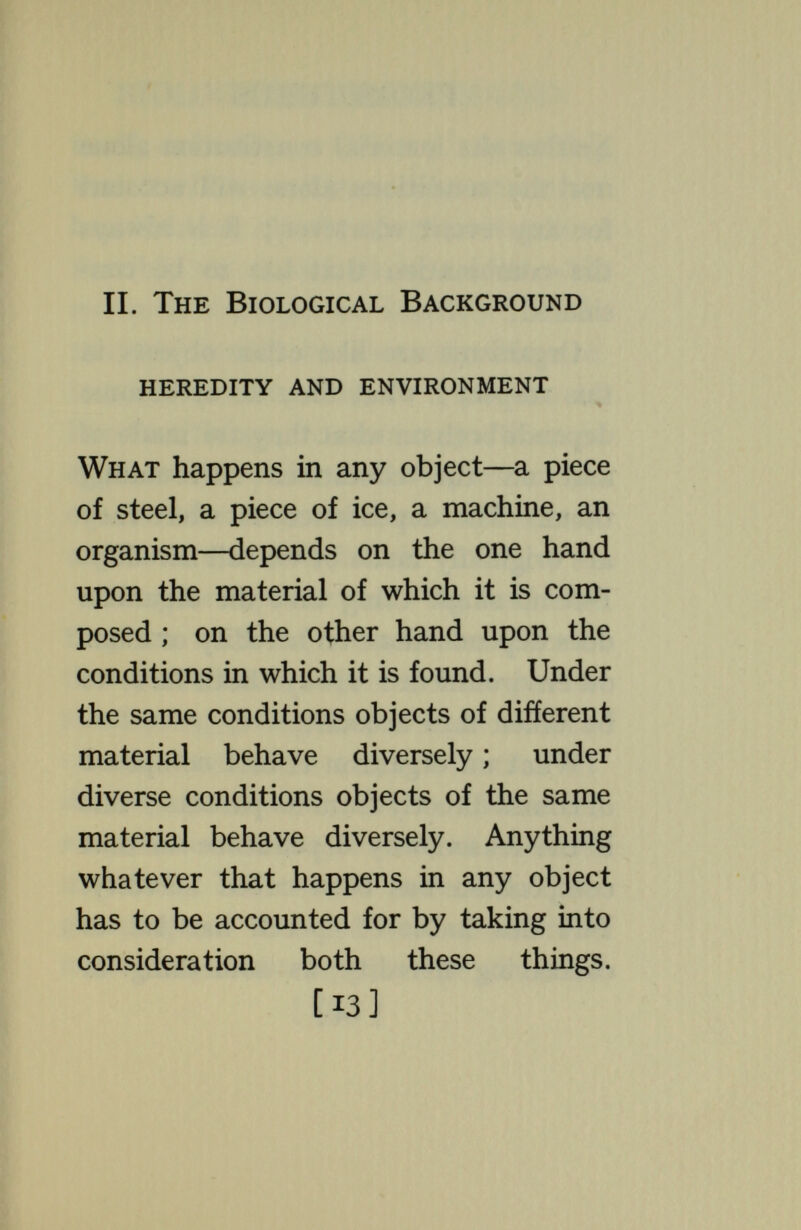 BIOLOGICAL BACKGROUND itself, an entity, a  force, something that itself does things—^an error that has induced clouds of misconception. Possibly we should be better off with no such concept as heredity ; then analysis would be correctly directed toward understanding, in organisms as in other things, in what ways there is dependence on the stuff they are made of : in what ways on the conditions in which that stuff is found. As to the dependence on the stuff that they are made of, research has shown that the substances passed from parent to offspring, giving rise to the phenomena of inheritance, are a great number of discrete packets of diverse chemicals, embedded in a less diversified mass of material. The masses formed by the groupings of these packets are visible under the microscope as the chromo- [15]