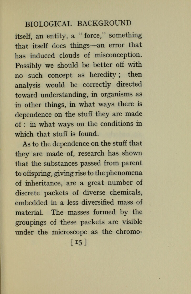 BIOLOGICAL BACKGROUND is dependent upon all these things ; a change in any of them may change the result. The disposition of the chemical packets, or genes, is known to be at the beginning that of a double serial arrangement like a pair of strings of beads ; each chemical has its precise and practically invariable place in the series. For each packet in one of the two strings there is a corresponding packet in the other, so that the whole forms a set of pairs of packets. The two corresponding packets of one pair may both contain the same chemical. More commonly, perhaps, they contain chemicals somewhat diverse, though of related character ; every individual has a great number of such pairs with diverse chemicals in the two packets. When the organism becomes a parent, в [17]