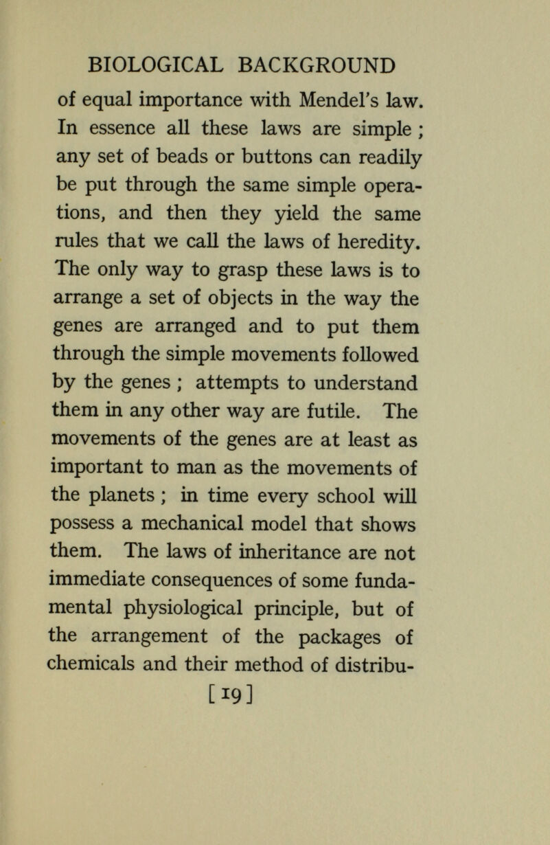 BIOLOGICAL BACKGROUND and organs, leaving these to a supple¬ mentary chapter. The  Mechanism  of inheritance and development has become the body and substance of the matter. As the rules of inheritance work out in most cases of biparental reproduction, every germ cell gets a different combina¬ tion of the packets of chemicals from that obtained by any other, so that, in consequence, every individual starts out as a different combination of chemicals from every other. This makes pre¬ diction of results more hazardous in this field than is sometimes represented. Any correct notion of the relation of environment to heredity depends on proper knowledge of how these packets of chemicals operate in producing the developed organism. This knowledge is obtained in two ways. One is by [21]