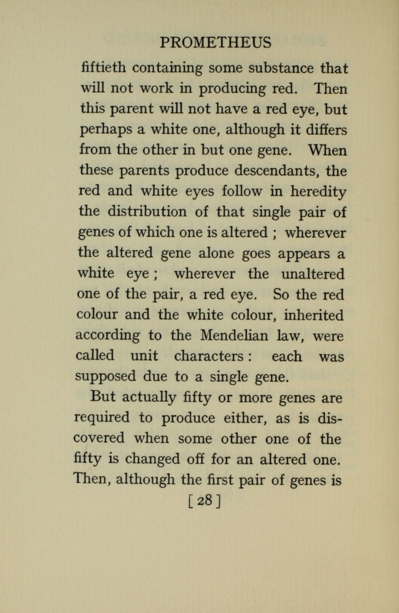 PROMETHEUS and each yields a somewhat different rule of inheritance. Or in the same individual two or more of the genes affecting colour may be altered ; then the colour is no longer inherited as a unit character; its inheritance is now of the  multiple factor  type. In some cases it will follow the rules for two-factor cases ; in others for three, and so on indefinitely, until the inheritance may not be distinguished from the  blending  t5фe. Such cases are typical. The fact that in an observed instance a characteristic is inherited as a  unit character  does not show that in other cases it will be so inherited. If a characteristic is observed in a given case to be inherited as a sex-Hnked character, we cannot be certain that it wiU be sex-linked in other cases. If it is recessive in some [30]