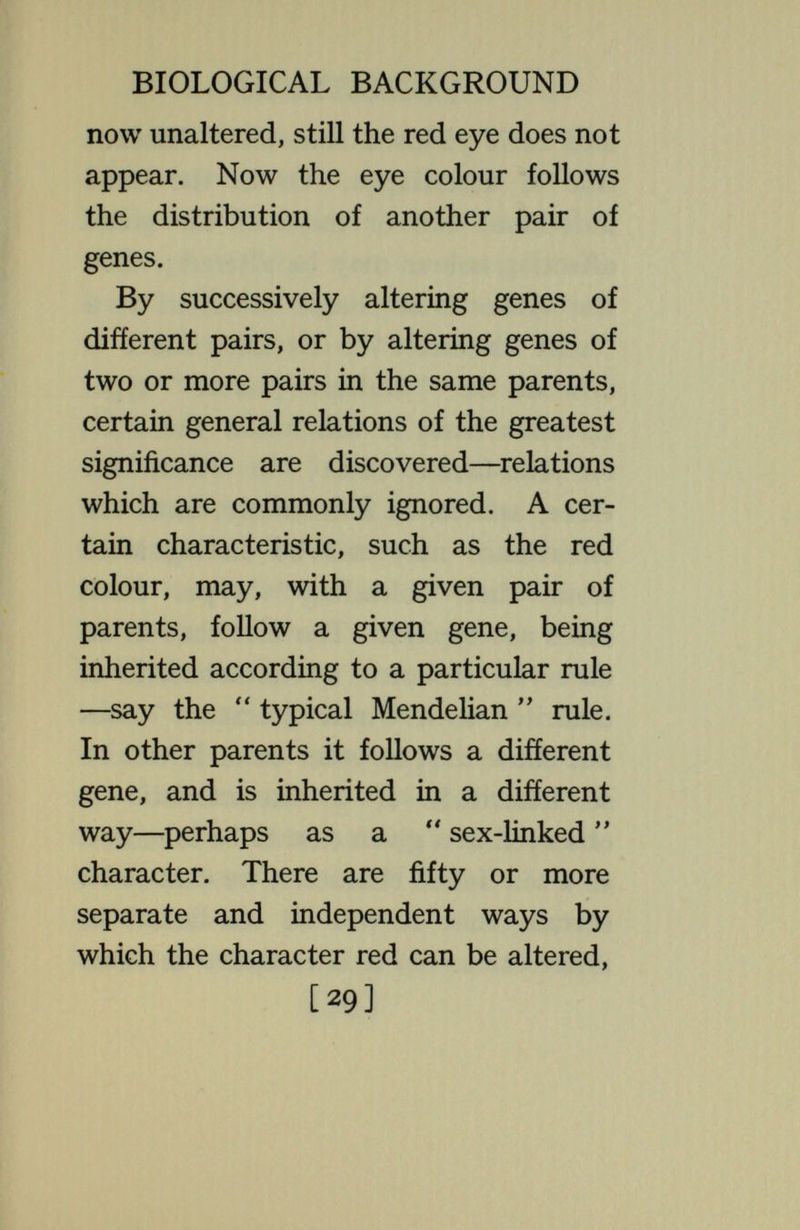 BIOLOGICAL BACKGROUND stocks, it may be dominant in others. Feeble-mindedness appears to be in¬ herited at times as a  unit character; although nothing can be more certain than that hundreds of genes are required to make a mind—even a feeble mind. It is not surprising that absence or alteration of some one necessary chemical should leave the mind imper¬ fect ; this is all that is shown by  unit character  inheritance. Doubtless feeble-mindedness is produced in hundreds of different ways—some sorts heritable according to one set of rules, others according to other sets of rules. Colour-blindness in man appears in some cases to behave as a sex-linked char¬ acter ; this does not make it certain that in other cases it will do so. It is a general truth that, even though we have worked out the precise method of [31]