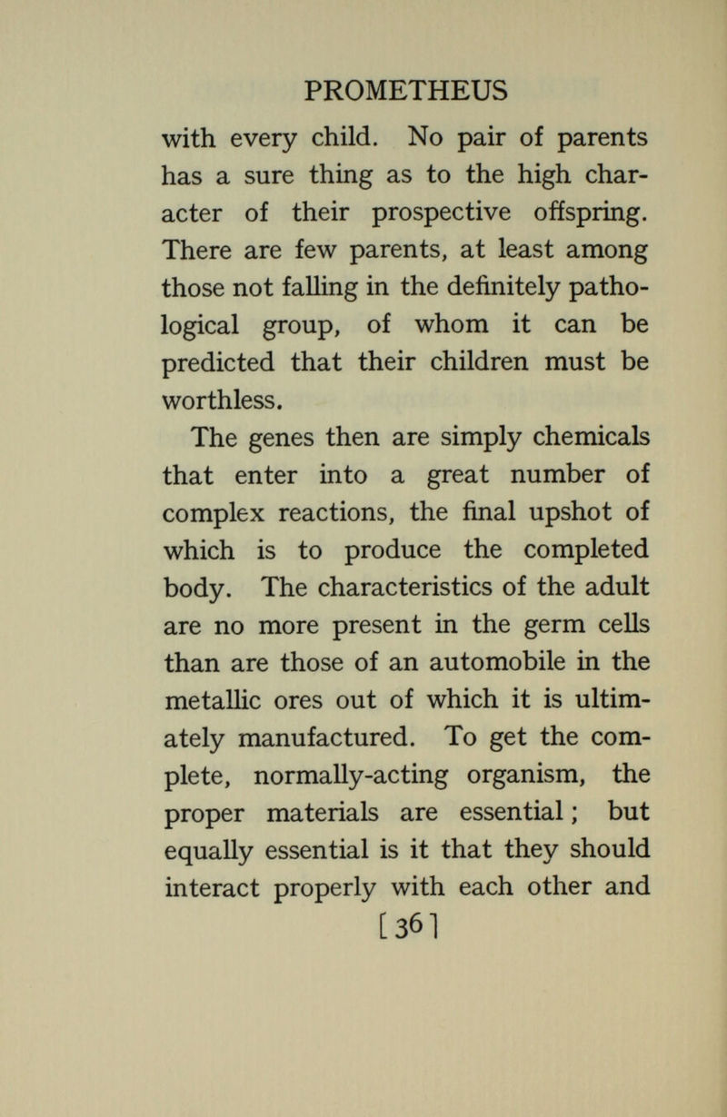 PROMETHEUS diverse ; the different structures of the body are being made. This is repeated in each cell generation, the chromosomes by interaction with the cytoplasm changing the substance of the cells, until finally nerve, muscle, bone, gland and other tissues result. But in aU this interaction of the chromosomes to produce new cytoplas¬ mic materials, the chromosomal materials—the genes—^are not them¬ selves used up. Always a reserve portion of each chromosomal substance is saved ; so that none of them are lost, and their number does not decrease. And at each cell division every reserve packet is divided, half of it going to each of the two cells, where it grows to full size. So every cell of the body continues to contain the entire set of the parental chemicals, just as the egg [38]