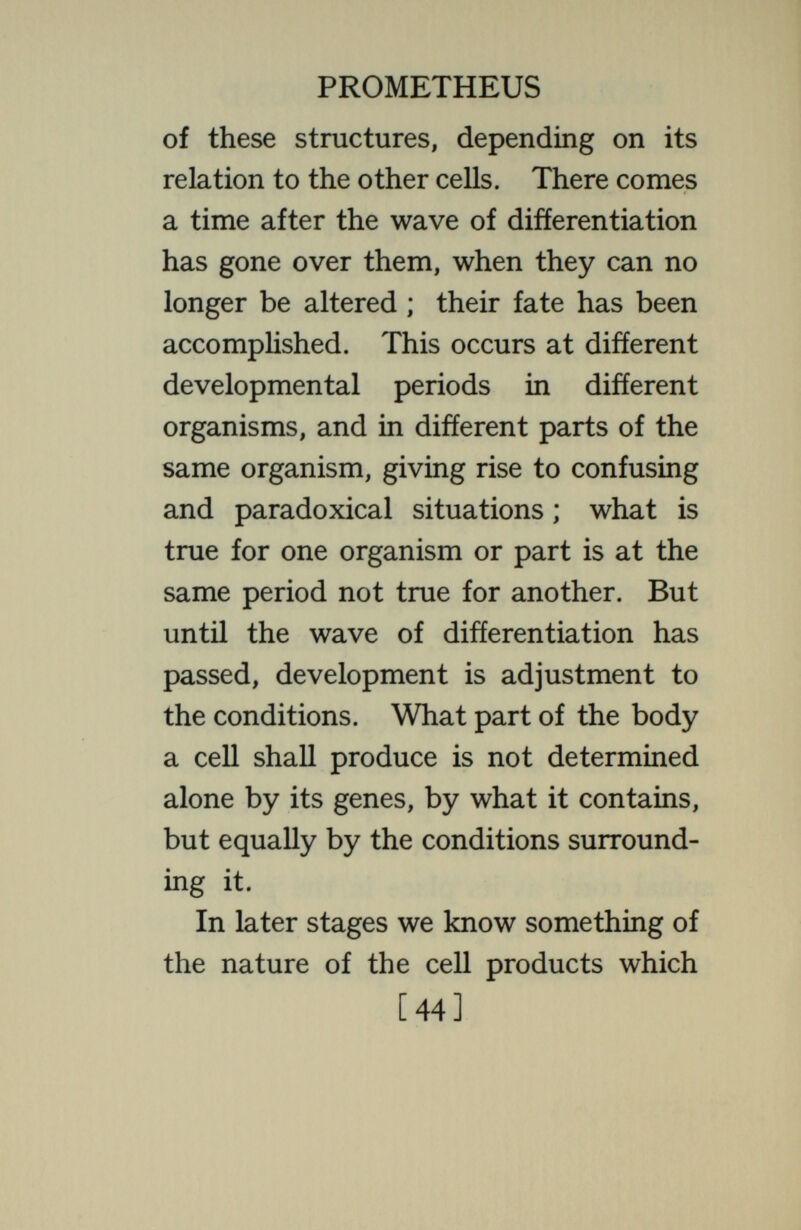 PROMETHEUS of development in the individual, are subject in high degree to change by the surrounding conditions. Already men have learned to draw ofí these chemicals from one individual and introduce them into another, so altering profoundly its development. Already they have manufactured certain of these products of the genes. How far may this go in a thousand years ? The fact that in the products of the chromosomal genes we are dealing with chemicals that can be made, modified, and moved about, as other chemicals are, opens an unlimited field for pro¬ gress in the control of development. There is no a priori reason why anything that may be done by a chemical pro¬ duced from an individual's own genes may not be done equally by a chemical introduced in some other way. Short- [46]