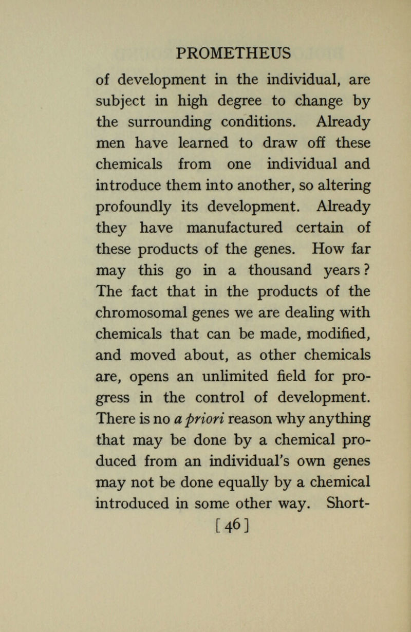 PROMETHEUS  inherits  it. It is not true that what an organism shall become is determined, foreordained, when he gets his supply of chemicals or genes in the germ cells, as the popular writers on eugenics would have us believe. The same set of genes may produce many different results, depending on the con¬ ditions under which it operates. True it is that there are limits to this ; that from one set of genes under a given en¬ vironment may come a result that no environment can produce from another set. But this is a matter of limitation, not of fixed and final determination ; it leaves open many alternative paths. And even the limitations lose their sharp definition when we contemplate the possibility of introducing other chemicals among those produced by the original genes. Every individual [48]