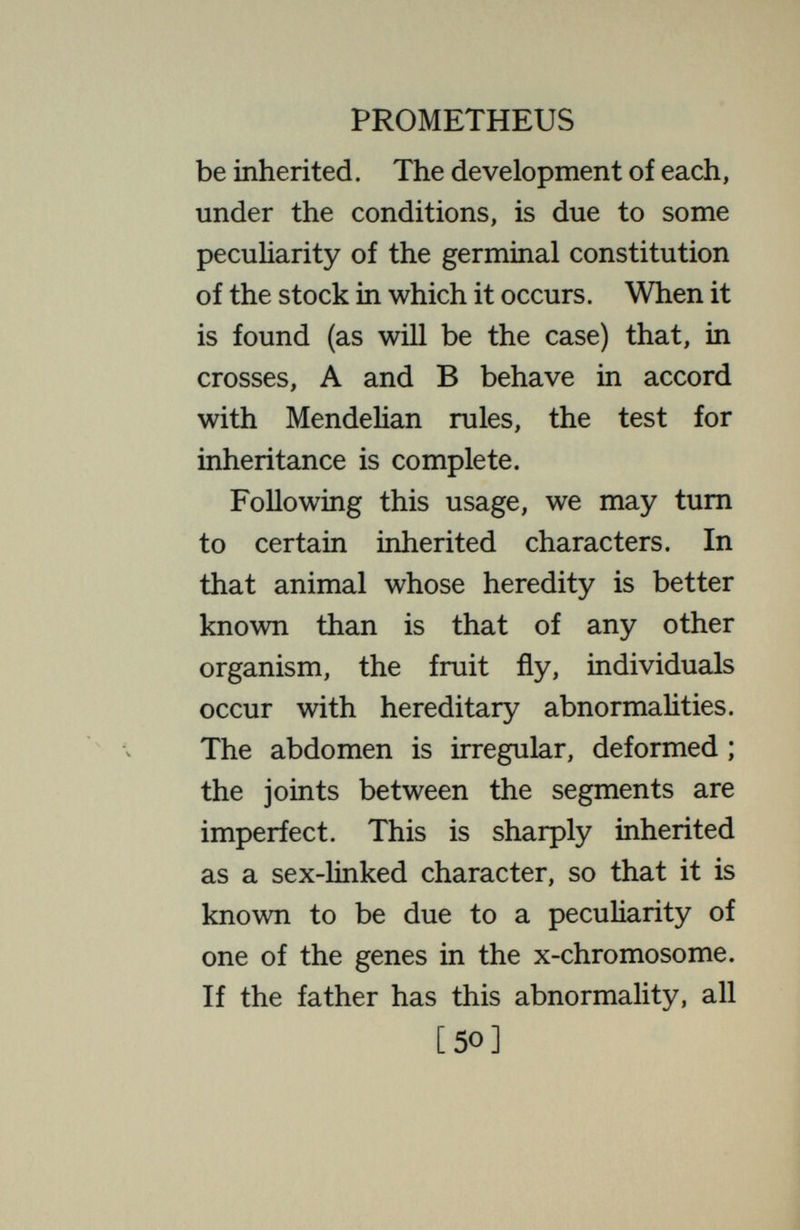 PROMETHEUS inherit, in the usual Mendelian manner, an inconvenient tendency to produce supernumerary legs. But if those inheriting this are kept properly warmed they do not produce these undesirable appendages. In the cold, only those individuals acquire the extra legs that have inherited the gene to which such are due ; but even they need not do so, if conditions are right. In the same animal, some individuals have fewer facets in the compound eye than do others. The number of facets is found to be hereditary, in the sense that under the same conditions parents with few facets produce offspring with few facets, in the Mendelian manner. But the number also depends on the environment ; individuals with the same inheritance show different numbers of facets, depending on the temperature [52]