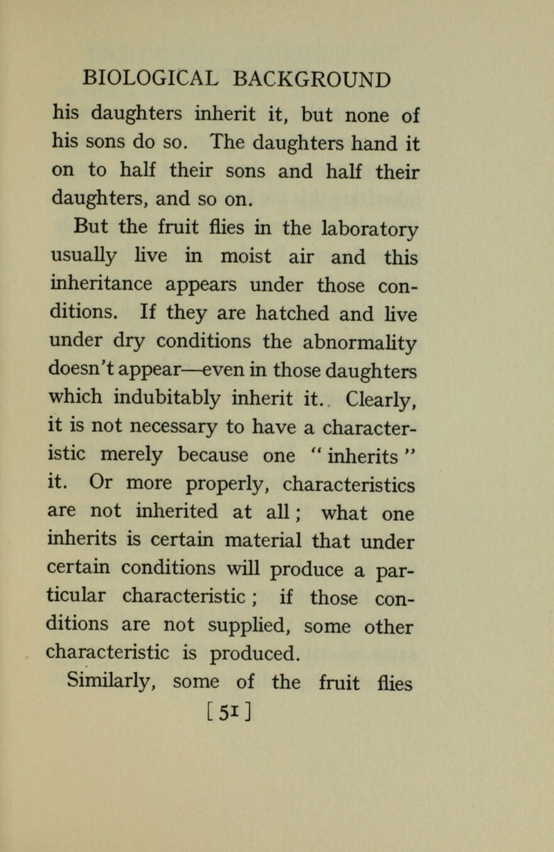 BIOLOGICAL BACKGROUND at which they develop. If the individ¬ ual A has a certain number of facets, while В and С have a different number, the same in both, it may be found that the difference between A and В is due to inheritance, while the same difference between A and С is due to environment. Such facts are typical; differences due in one case to heredity may be due in another to environment. There is no characteristic distinction between here¬ ditary diversities and environmental diversities ; whether a given instance belongs to one or the other category can be determined only by experimental analysis. Other known cases illustrate the effect of the environment in altering the totality of the organism, its entire personality, as it were. Many years ago. there was discovered in Mexico a [53]