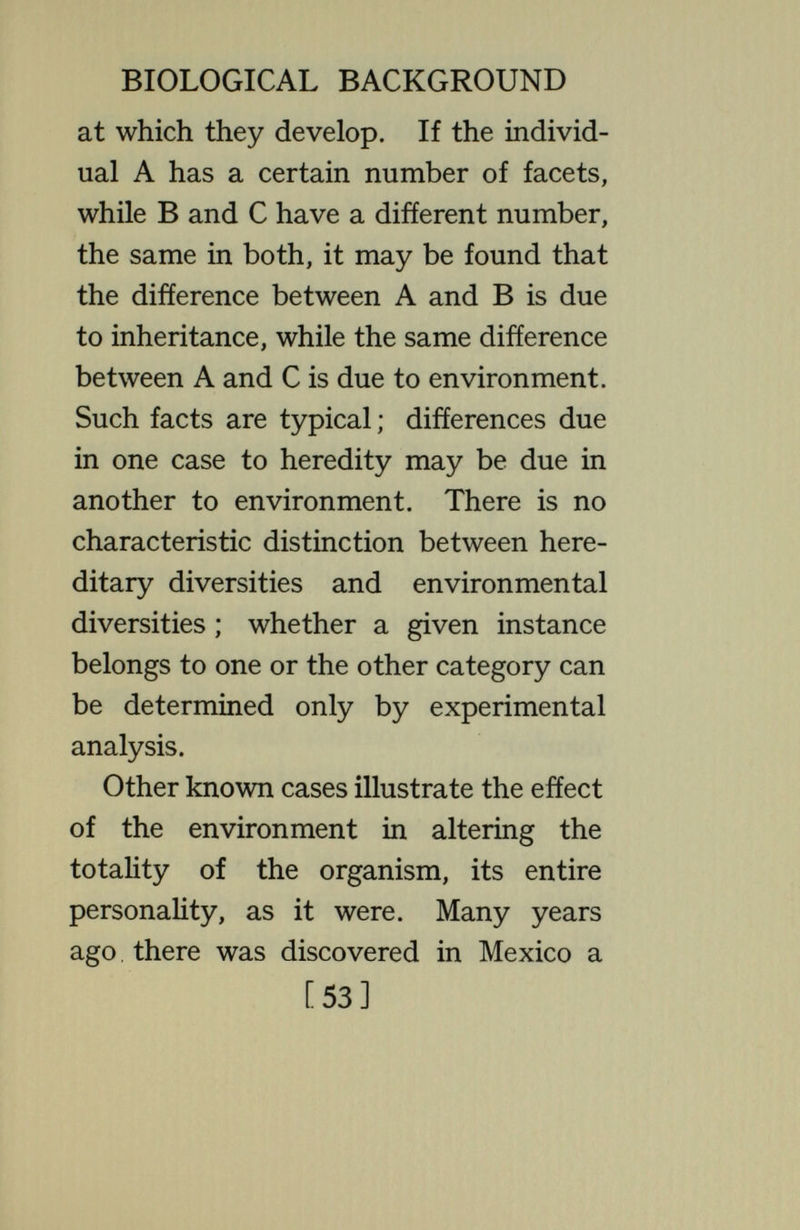 BIOLOGICAL BACKGROUND the astonishment of the observer, the axolotls developed a new set of inherited characteristics, a new and diverse personality. The external gills dis¬ appeared, the body became smaller, slender, and of a very different shape, the animals came out on the land and remained there, breathing air. They now became mature in this amblystoma condition, laid eggs, and produced off¬ spring—which again, under these con¬ ditions, developed into land animals of the same sort ; and this, too, may continue for generation after genera¬ tion. The inherited characteristics are now these land characters ; these are, in detail, inherited in the typical Mendelian manner. Here we have two extremely different sets of inherited characteristics ; which one shall appear is determined by the [55]