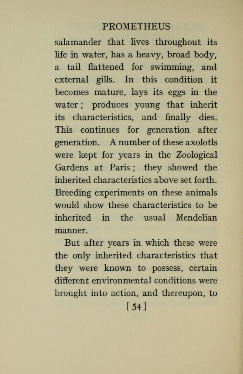 PROMETHEUS environment under which the organism develops. If  hereditary  means dependent for development on peculiar¬ ities of the germinal constitution (the sense in which it is employed) both sets are hereditary. If  environmental  means dependent for development upon peculiarities of the environment, both sets are environmental. Any charac¬ teristic requires for its production both an adequate stock of chemicals and an environment adequate for its production through proper interaction of these chemicals with one another and with other things. In these senses all characteristics are hereditary and all are environmental, but no characteristic is exclusively hereditary or exclusively environmental. Beyond all other organisms, man is distinguished by the possession of many [56]