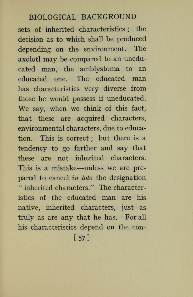 BIOLOGICAL BACKGROUND the eyes and the stature, lies in certain practical diificulties, not in any differ¬ ence of principle. In the group of organisms to which man belongs there is an early period in which it is practic¬ ally difficult to change effectively the conditions under which the organism develops, because it is enclosed within the mother's body, or within a resistant egg shell. So we have gotten accustomed to calling inherited those characteristics which are determined before it leaves its mother's body or the egg, while those determined later are called acquired characters. But this is an artificial distinction, based on practical considerations. In many organisms there is no such distinction into two periods ; in them it is possible to alter the conditions at any period, even the earliest. And when this is done it is [59]