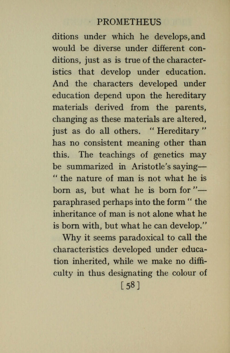 PROMETHEUS found that all the characters depend on the conditions ; that such fundamental characters as *' the number of eyes an animal has or  the position of the eyes in the body  may be altered. In fish, for example, two eyes, one at each side of the middle line, form as distinctly an inherited characteristic as in man,yet fish can be subject so early to changed conditions (as Stockard and others show) that the animal has a single median eye instead of two lateral ones ; and many other equally striking changes are producible by changes in the chemical environment. If the fish lived continuously in these conditions they would regularly inherit a single median eye ; the two lateral eyes would be looked upon as a rare abnormality, produced by special conditions and not inherited. In truth, all characters are [60]