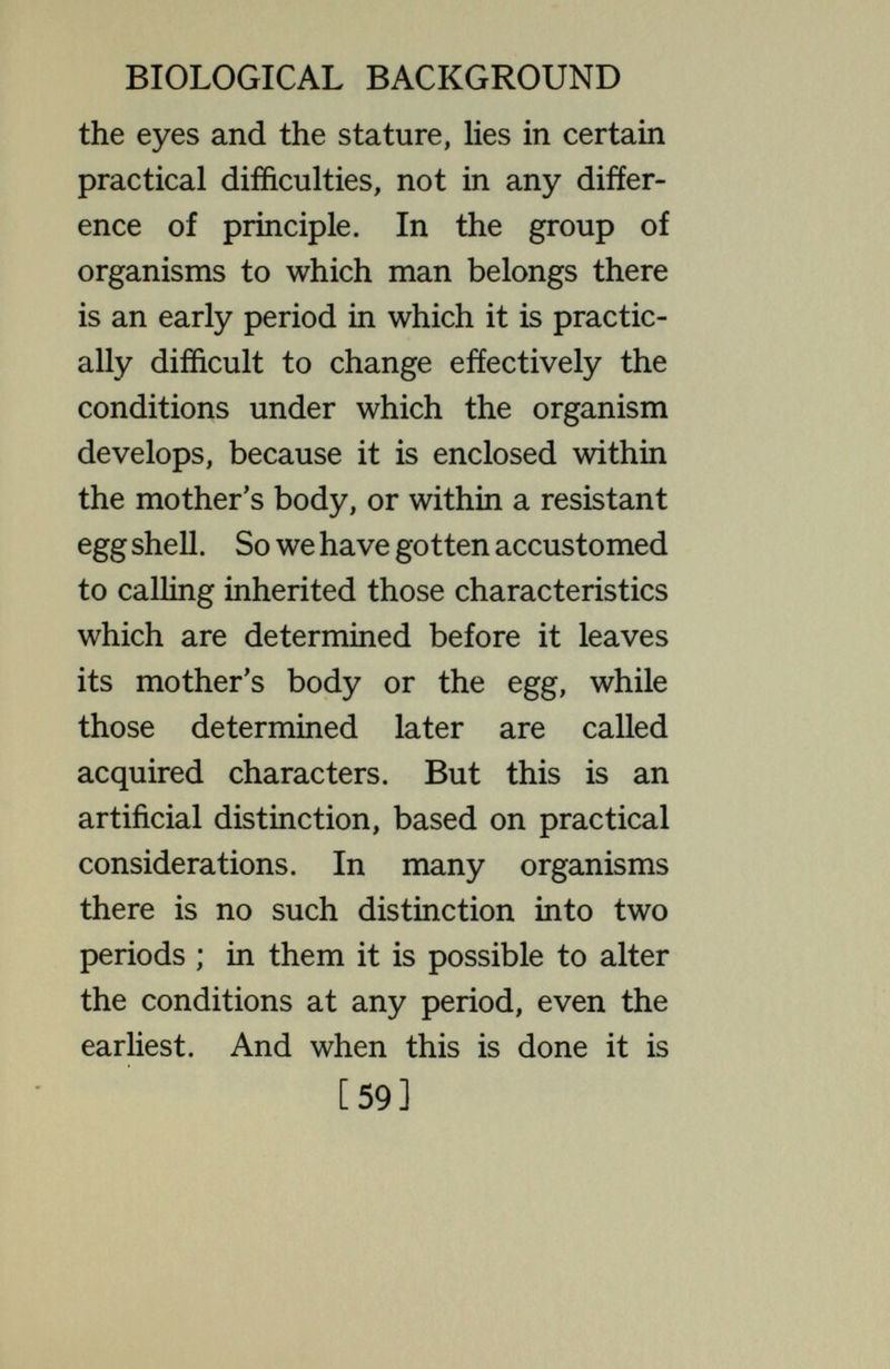 BIOLOGICAL BACKGROUND as certainly due to the conditions of development as to the materials of the germ cells. If there were not practical difficulties in the way, similar fundamental changes of structure could be made in man or any of the higher animals. In these higher creatures, a time comes, before development stops, in which it is possible to change the conditions ; that is, after what we call birth. And then it is found that changing the conditions does change the characteristics that later develop—exactly as the characteristics of the fish are changed by changing the conditions. We call this process educa¬ tion. If we could give the same education for many generations to a number of different human families, we should find that the characteristics resulting from education are inherited [6i]
