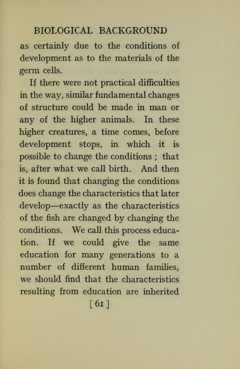 BIOLOGICAL BACKGROUND conditions produce other sets. In man, the number of diverse sets that may thus be produced is very great ; although it is, of course, not unUmited. But what the Hmitations are cannot be stated from general biological principles or from what we know of any other organ¬ isms ; they can be discovered only by concrete studies of man himself. Adequate recognition of these facts and principles, which appear fully estabUshed by the advance of genetics, would greatly alter some of the current discussions and attitudes on the relation of biological science to human affairs. The biologist is pained to i find that the medical man resists the introduction of the concept of heredity into the domain of disease. This is because of the current fallacy that what is hereditary is certain, fixed, [63]