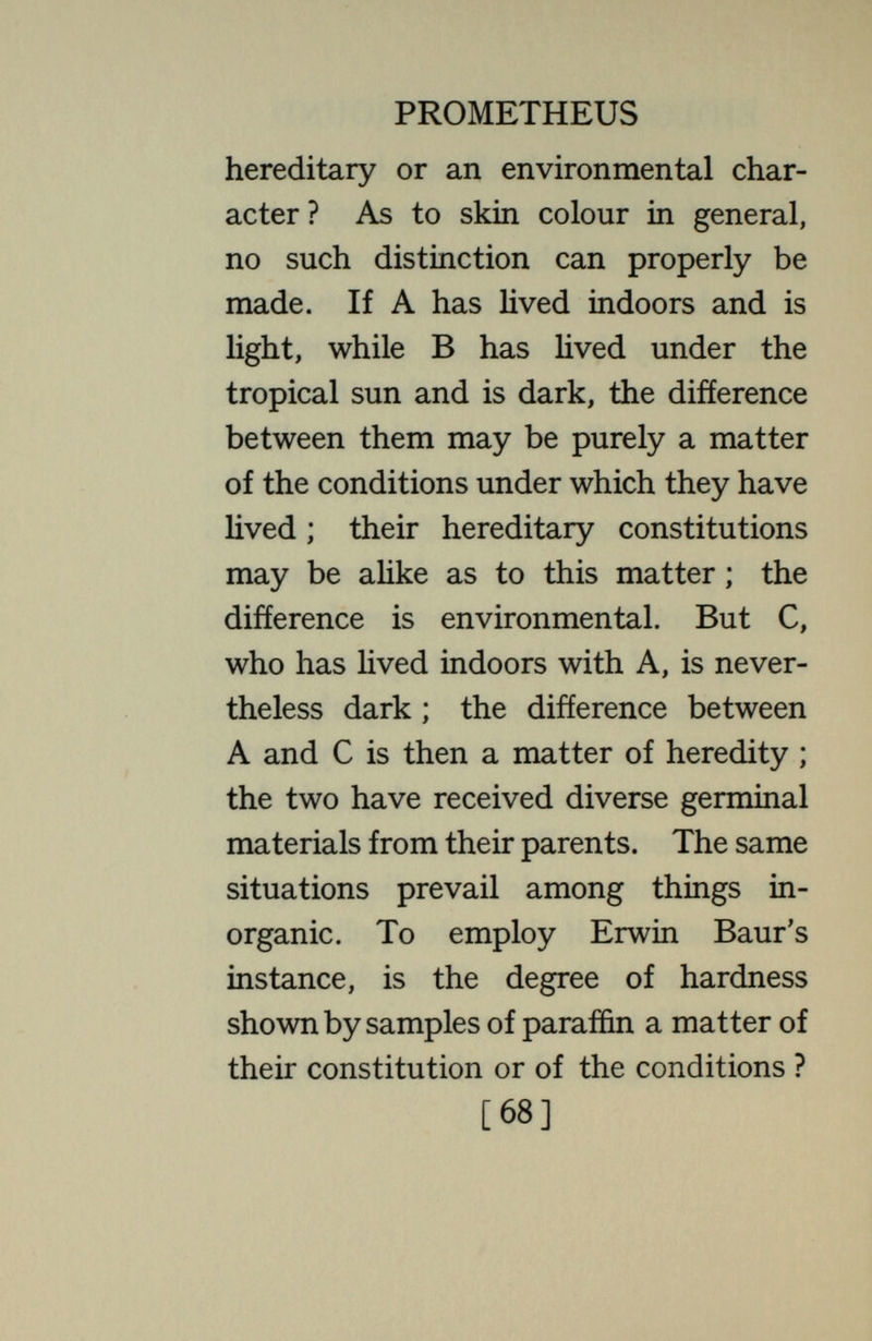 PROMETHEUS same Jones and Brown purely a níiatter of environment. If there is clarity as to what comparison is made, there need be no ambiguity as to what is due to heredity, what to environment. In accounts of genetic experimentation, such comparison is commonly not explicitly set forth, but it is implicit, and if adequate data are given, it can be supplied by the reader. For clearness of thought this must always be done. By statistical extension, such com¬ parison may be made for large classes. But it is essential here as elsewhere to keep in mind that we are dealing with comparisons between concrete cases, not with propositions of absolute valid¬ ity. Are the differences between men due more to heredity or to environment? If we compare ourselves with our [70]