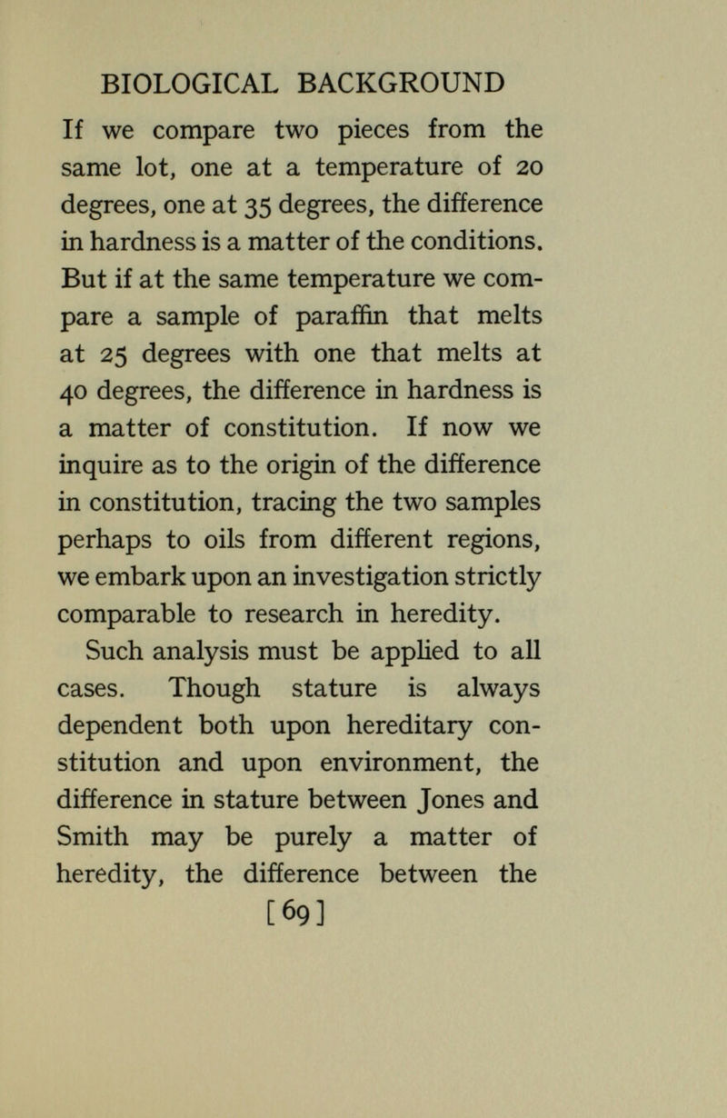г í BIOLOGICAL BACKGROUND ancestors of 10,000 years ago, they are due mainly to environment—if it is correct, as generally admitted, that the fundamental constitution of the stock has not appreciably changed since that time. If the comparison is of ourselves with the Bushmen of South Africa, possibly the differences are mainly due to heredity. If the comparison is between the diverse races of Europe, or between the individual citizens of the United States, the answer is to be obtained only from a much greater amount of precise study, with critical statistical treatment, than has yet been made ; and there is reason to think that it would signify Httle when reached, since it would be merely an average of a very great number of individual comparisons, many falling to one alternative, many to the other. Cer- [71]