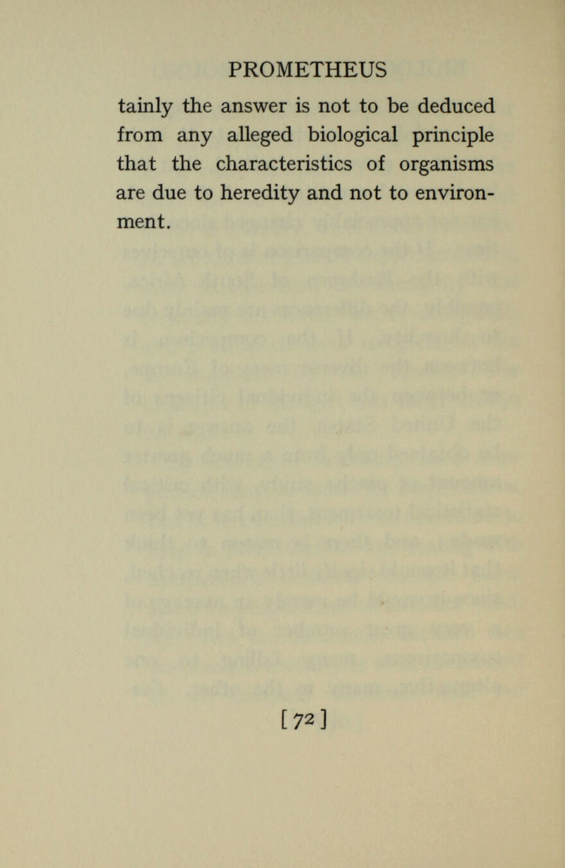 PROMETHEUS means ; equally great changes can, therefore, be similarly brought about in this or otlier races. These are facts of human biology that cannot be altered by anything learned of the biology of other organisms. All groups of organ¬ isms have some common features ; but every group has, too, its distinctive features. When the biologist, from his knowledge of other organisms, is tempted to dogmatize concerning the possibilities of human development, let him first ask himself : How correctly could I predict the behaviour and social organization of ants from a knowledge of the natural history of the oyster ? Man difíers from other organisms in these respects certainly as much as the ant does from the oyster ; for these distinctive aspects of his biology only the study of man himself is relevant. [74]