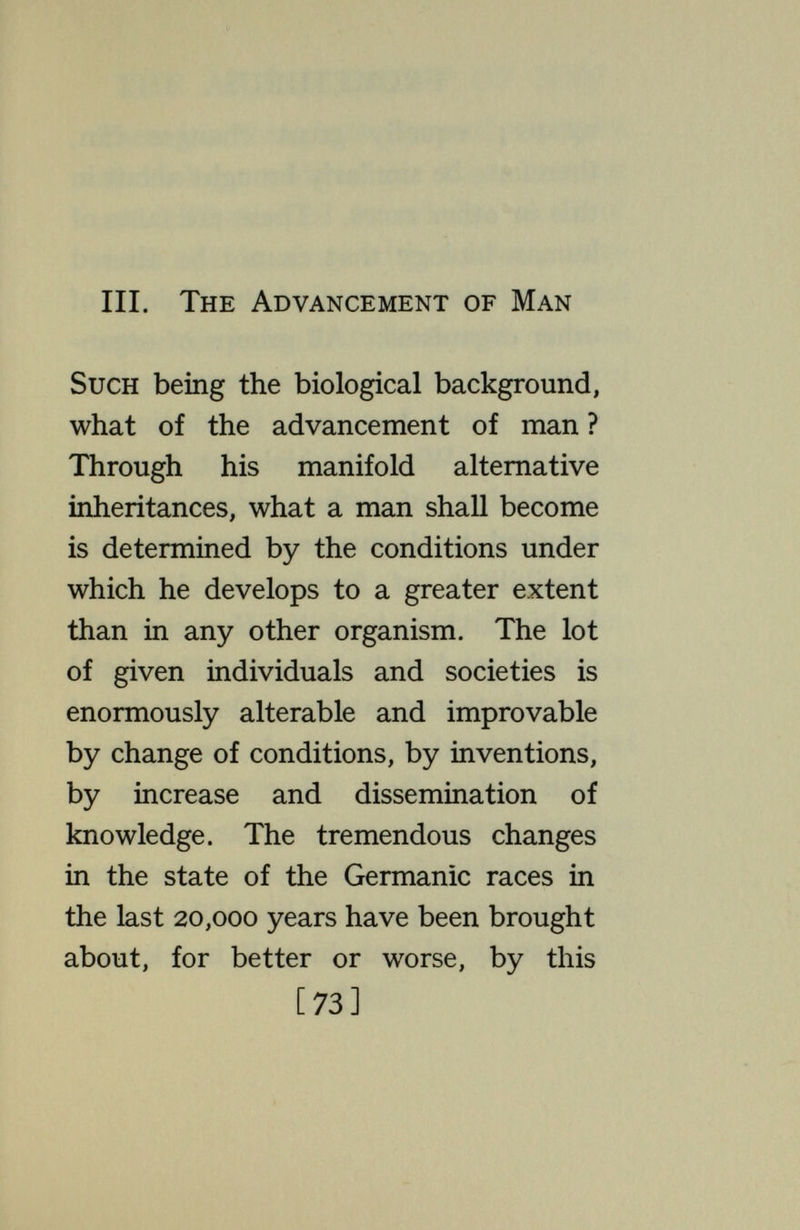 THE ADVANCEMENT OF MAN There is nothing in the general principles of biology which says that increase and diffusion of knowledge shall or shall not do away with warfare, solve the problem of over-population, and otherwise bring to realization the dreams of reformers. These are questions of the special biology of Homo sapiens, on which knowledge of Amoeba, the oyster and the ant have no bearing. But environmental changes have another class of effects : through their selective action they alter the constitu¬ tion of later generations. As conditions become easier, combinations of genes that would have been eliminated survive, develop and propagate, so that the later population contains less resistant individuals than did the earlier ; saving the tubercular results in a popula¬ tion less resistant to tuberculosis. [75]