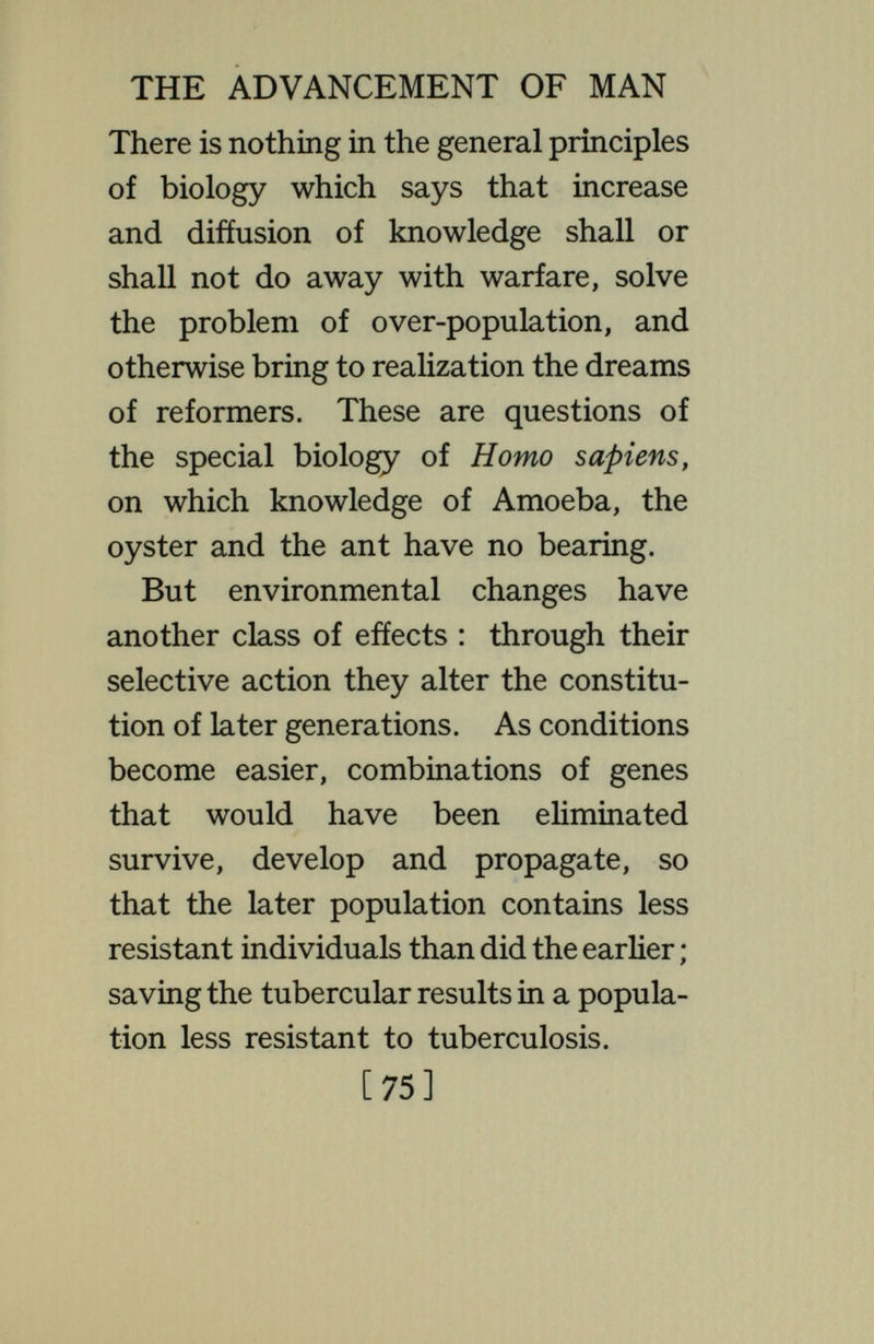 THE ADVANCEMENT OF MAN pared with the disastrous results of these, vaccination for smallpox and typhoid, abolition of conditions that bring plague, cholera and yellow fever, though tending to fill the population with non-resistant types, can have been only moderately degenerative. Does biological science support and demons¬ trate this paradox ? If it is certain that the downward racial tendency induced by the changed selective action is more potent than the immediate amelioration resulting directly from the improved conditions, then, indeed, is man headed for destruc¬ tion ; for it is idle to attempt to so alter his nature that he will not improve his living conditions. No one wUl propose to go back to the days of no fire and no clothing. But nothing demonstrates that the softening due [77]