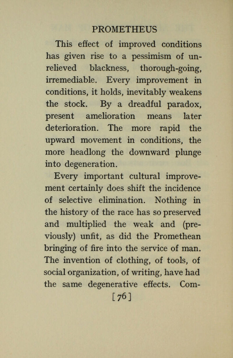 PROMETHEUS to the changed selective action is more potent than the directly beneficial effects of such inventions. No one knows that the vigour of later genera¬ tions is not increased by the greater well-being of the bodies in which the genes live and develop. There is no certainty that the invention of fire, clothing, social organization, and vac¬ cination have not augmented the well- being and staying-power of the race. On the other hand, there are a few social practices that recognizably and directly work toward racial degenera¬ tion ; these should obviously be stopped. Such are the freedom and encouragement of reproduction among the feeble-minded, the criminal, the insane. But it is a far cry from these to the inventions that have improved the lot of all mankind. [78]