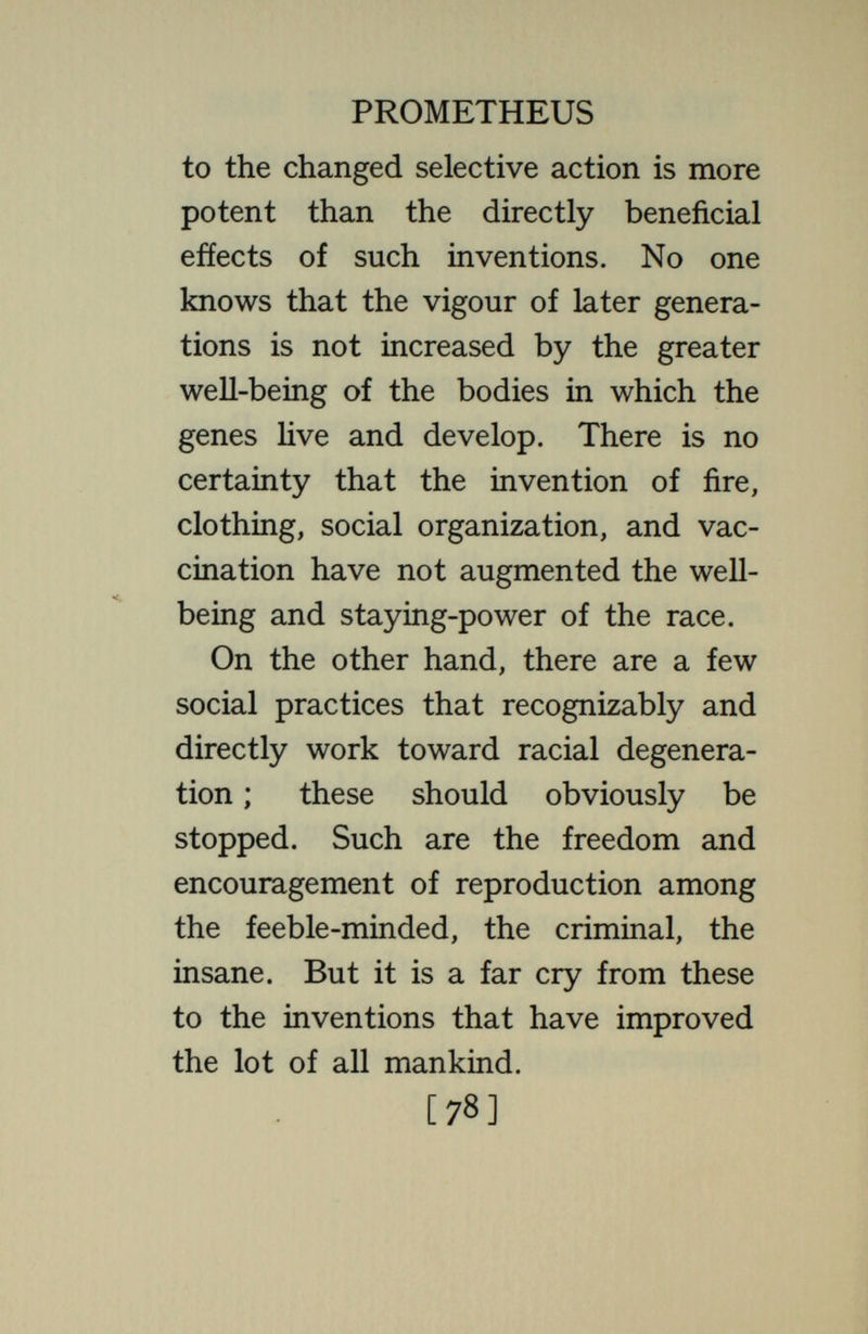 PROMETHEUS the organism that we wish to improve. Man, or any of the complex animals, is to be looked upon as a single organism, temporarily divided into pieces or individuals. These pieces reunite at intervals and again separate. The great organism thus forms a network. The enduring parts of the network are the genes. They form the continuous strands of the net, hving through from generation to generation, and taking part successively in the formation of the bodies of many different individuals. The number of strands or genes in the entire network is very great ; much greater than the large number present in any individual. A different combina- I tion of strands is present in every individual. As the generations pass the combina¬ tion of strands in a given individual [80]