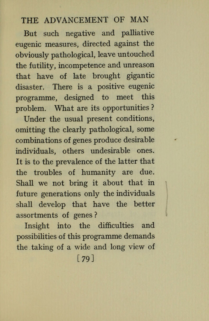 THE ADVANCEMENT OF MAN separates repeatedly into two halves ; each half unites with a corresponding half from another individual to make a new combination for the next genera¬ tion. From each new combination of the strands an outgrowth appears ; this is what we call an individual. But this outgrowth is not permanent. After a time it decays and drops off, while the combination of genes that formed it separates and passes into new combina¬ tions, yielding new individuals. Thus upon this great immortal vine the individuals hang hke grapes from a pergola, each individual constituted of all the strands that the netted vine happens to have at that point. What the fruit becomes depends, under given conditions, upon which of the strands go into it ; size, form, colour, structure, vigour, activity, type of behaviour, F [8l]