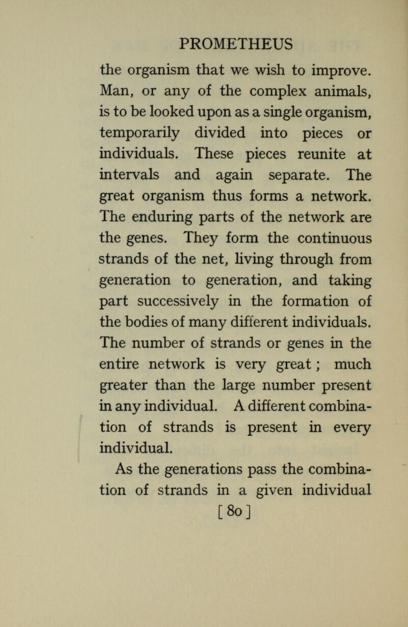 PROMETHEUS senses, power of learning, power of reasoning—^all depend, other things being equal, on the strands that are present. Thus we find that, in all organisms, some of these combinations produce fruits that are better fitted to the prevailing conditions of life than are others. Some in man are vigorous, sensible, efficient, valuable to them¬ selves and others. Others are defective, weak, foolish, worthless, injurious to themselves and to others. What the eugenecist desires to do is to save, propagate and multiply the good com¬ binations, letting the poor ones dis¬ appear. In the lower animals and plants there is what might be called a special device for carrying out precisely and regularly this eugenic problem. Any one of the [82]