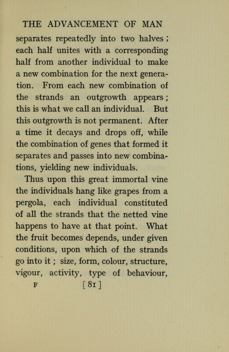 THE ADVANCEMENT OF MAN fruits on the vine—the individuals— can multiply without forming new combinations of genes. It simply divides frequently, or gives ofí small pieces, producing thus a great number of individuals like itself—^all with the same identical combination of genes. An individual of vigour thus brings forth thousands like itself ; in time almost or quite the entire population may consist of this single type, while the weak individuals wither and dis¬ appear. This happens on a grand scale in the lower organisms under natural conditions. By the intervention of man, supplying special conditions, almost any type of individual may thus be induced to multiply till an entire population con¬ sists of that single kind. This is what has happened in most of the cultivated [83]