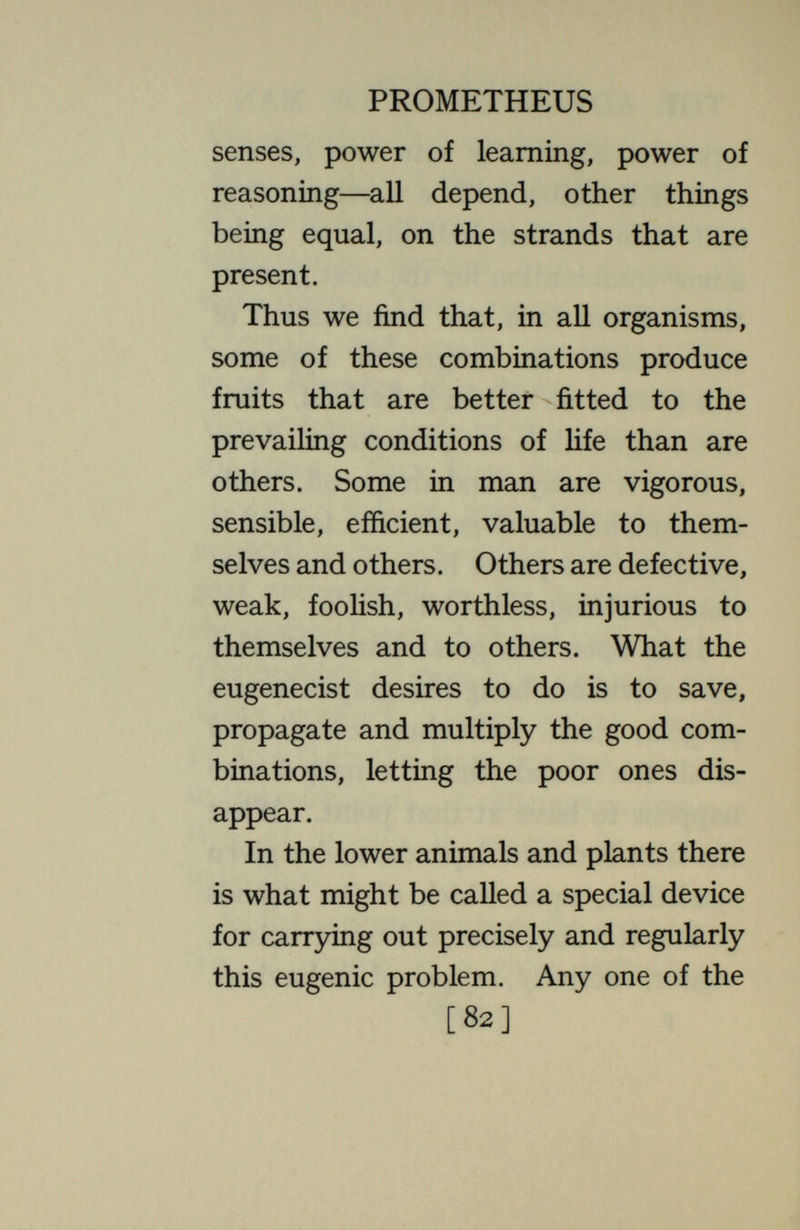PROMETHEUS fruits. Once a good combination of genes is obtained, it is preserved and propagated unchanged. This is what the eugenicist desires to do in man. But in man and other higher animak no combination is permanent. None ever lasts beyond the life time of the single individual. No individual can be multiplied in such a way as to retain the same combination of genes. No matter how vigorous, how well adapted to the conditions, how valuable from every point of view, every combination must disintegrate and a differently constituted one must appear for the next generation. The new one may be less vigorous, less valuable in every way, but it must appear in place of the old one. Indeed, the outstanding individuals, the geniuses, are always rare special com- [.84]