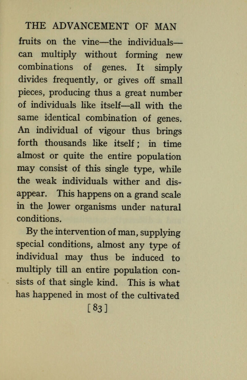THE ADVANCEMENT OF MAN binations, occurring, according to the laws of permutations, only once in thousands of instances. When they are taken apart, the new combinations made are almost certain to be the commoner types, less valuable than their parents. What occurs in such cases is seen when one of the valuable fruits—a fine variety of apple or orange —is allowed to reproduce by seed, forming thus new combinations of genes. Among the offspring are many types, mostly inferior ones, thomy, irregular, weak plants with worthless fruits. Almost never is one produced that equals the parent. This is the sort of thing that occurs regularly in man. But the same is true for the poor combinations. They, too, must dis¬ integrate and pass into new groupings ; and now the offspring may be better [85]