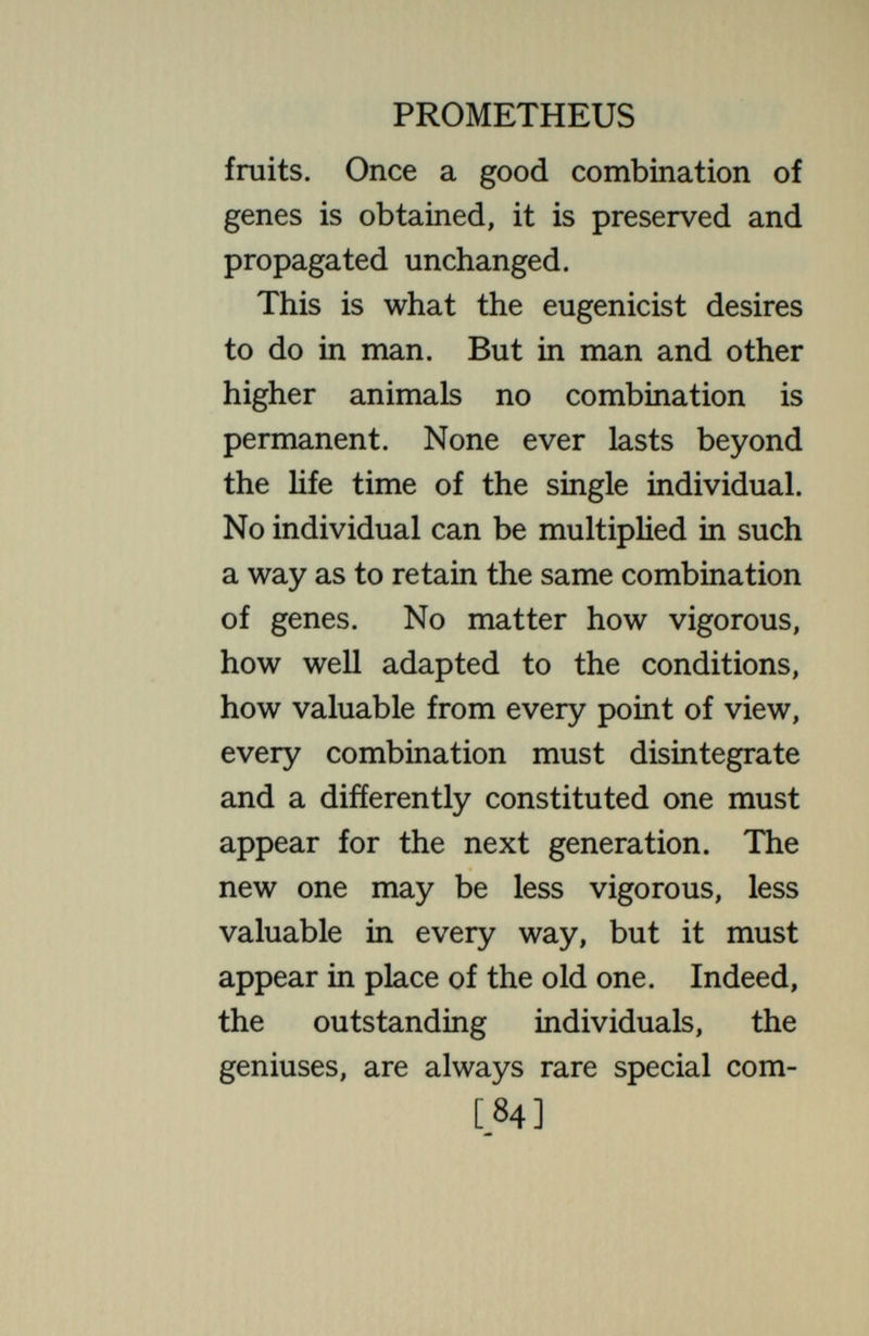 PROMETHEUS than the parents ; certainly they will be diverse. And from the large population of commonplace types appear continually, as the generations pass, a few rare ones—for genius or for inferiority—then after a generation these drop back again into the great reservoir. So, though in lower organisms the valuable types may be directly saved and propagated, this cannot be done in man. The genes must continually change their combinations, now pro¬ ducing a superior individual, now a commonplace one, now an inferior one :  Only while turns this wheel invisible No pause, no peace, no stopping place can be ; Who mounts will fall, who falls may mount— the spokes Go round unceasingly. So far as the genes go, reincarnation is a literal fact ; one gene in its time [86]