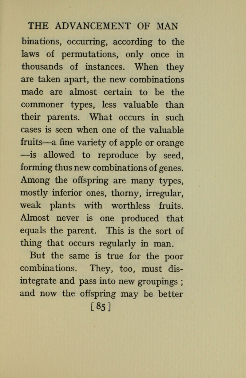 THE ADVANCEMENT OF MAN plays many parts in persons of the most diverse kinds :  Who toiled a slave may come anew a prince— Who ruled a king may wander earth in rags. The disappearance into the melting pot of the rare and excellent combina¬ tions has long been a ground for criticism of the way the universe is run. The author of Ecclesiastes hated aU the labour that he had taken under the sun because he should leave it to the man that should come after him,  and who knoweth whether he shall be a wise man or a fool ; yet he shall have rule over all my labour wherein I have shown myself wise under the sun. ' ' The Eugenicist agrees with these animadversions, and wishes to change the system which justifies them ; he desires to continue the combinations [87]