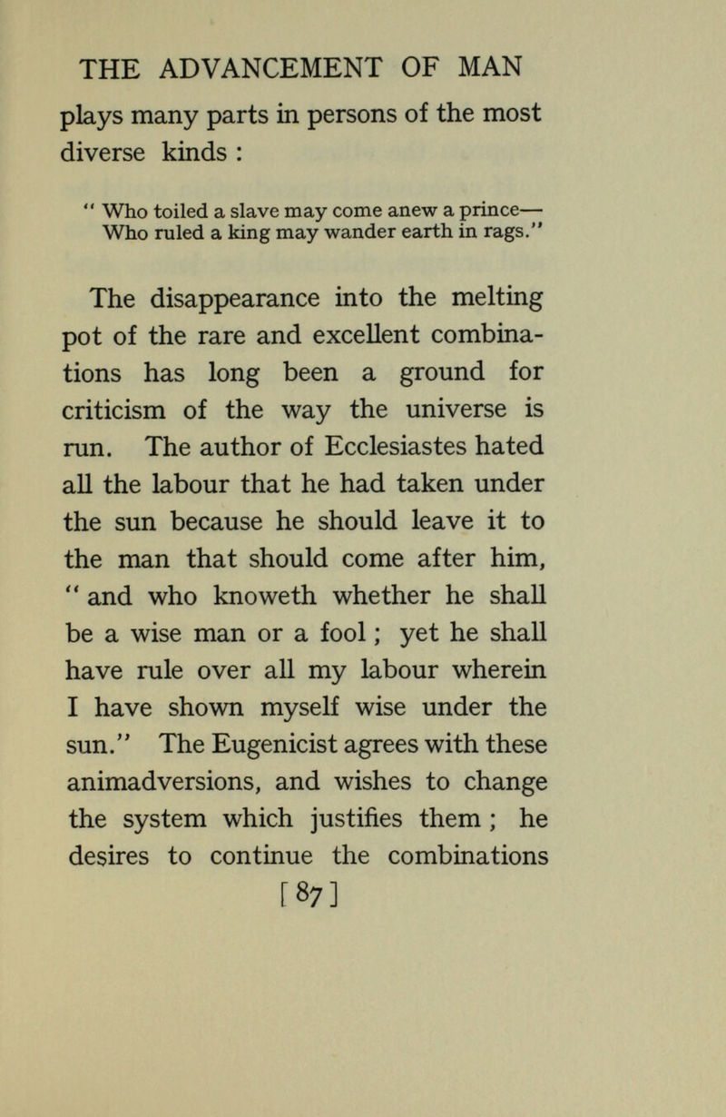 THE ADVANCEMENT OF MAN change of genetic combination. If this could be done, man would have his fate in his own hands. He could multiply the desirable combination until the entire population consisted of that type. Of course, he would then come squarely against the question as to what kind of individual should thus be allowed to multiply and inherit the earth. There is little doubt that, as Mr. Bertrand Russell* suggests, the ruling class, whatever its character, would be the one allowed to prevail. As they now attempt to suppress the opinions that do not agree with their own, so with this efficient weapon in hand they would radically wipe out types holding other ideals. With the * Russell, Icarus (Kegan Paul and Co., Ltd., London ; E. P. Dutton and Co., New York). [89]