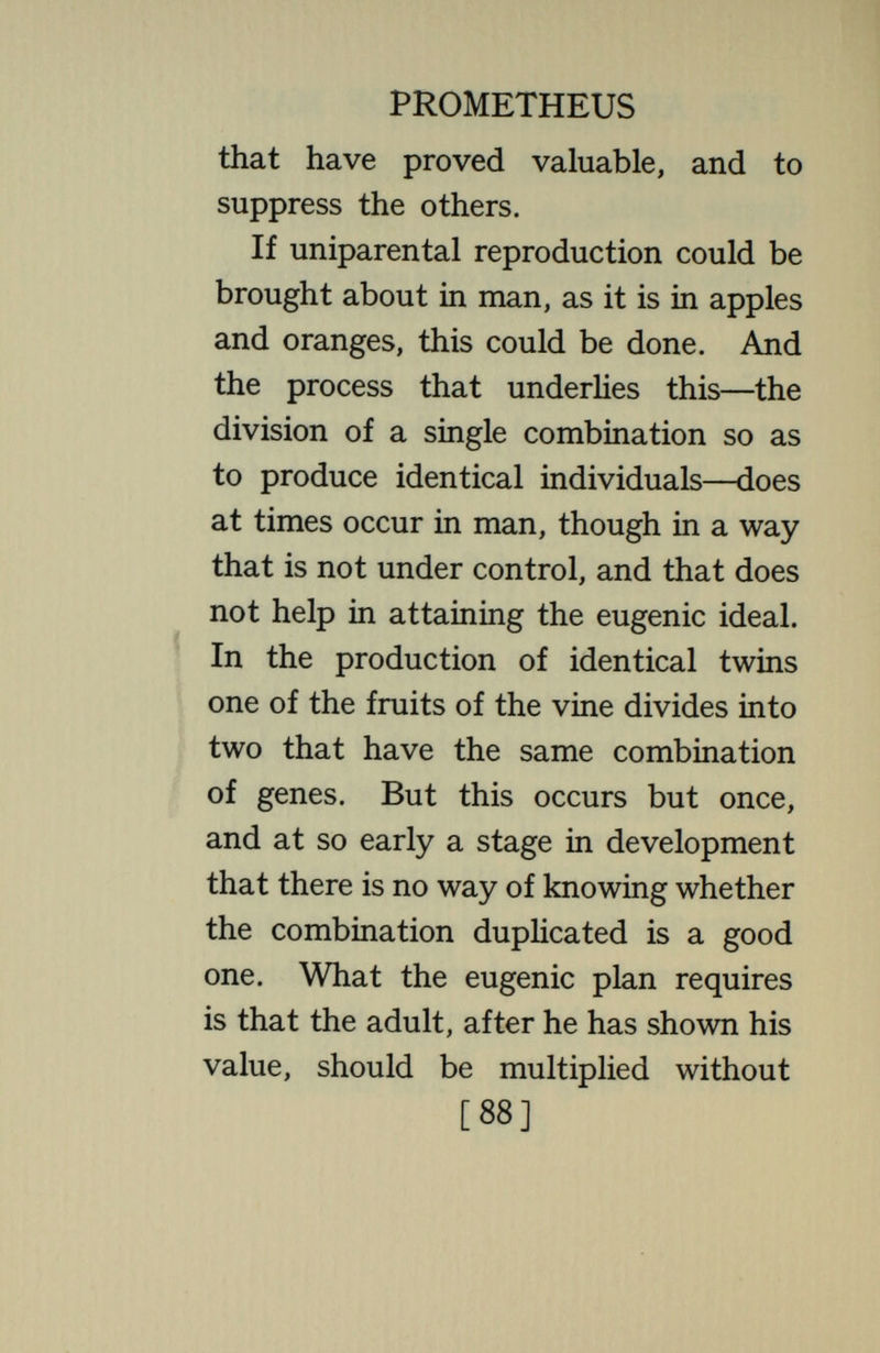 PROMETHEUS capitalist class in complete possession, the world would become uniform ; doubtless more comfortable ; certainly less entertaining as a spectacle. The unexpected, the exciting, the amusing, the melodramatic, would disappear. With this would go poetry, art, litera¬ ture. The human orchard would consist of well-trimmed fruit trees in set rows, each bearing a crop of succu¬ lent fruit. Unfortunately or fortunately (which¬ ever one's philosophy inclines him to hold), this cannot be done in mankind. If an ingenious inventor were set to devise a system for the purpose of heading off completely anything of this sort, he could hardly produce one so effective as the one found in nature. This might rather seem devised to the end of giving the greatest possible [90]