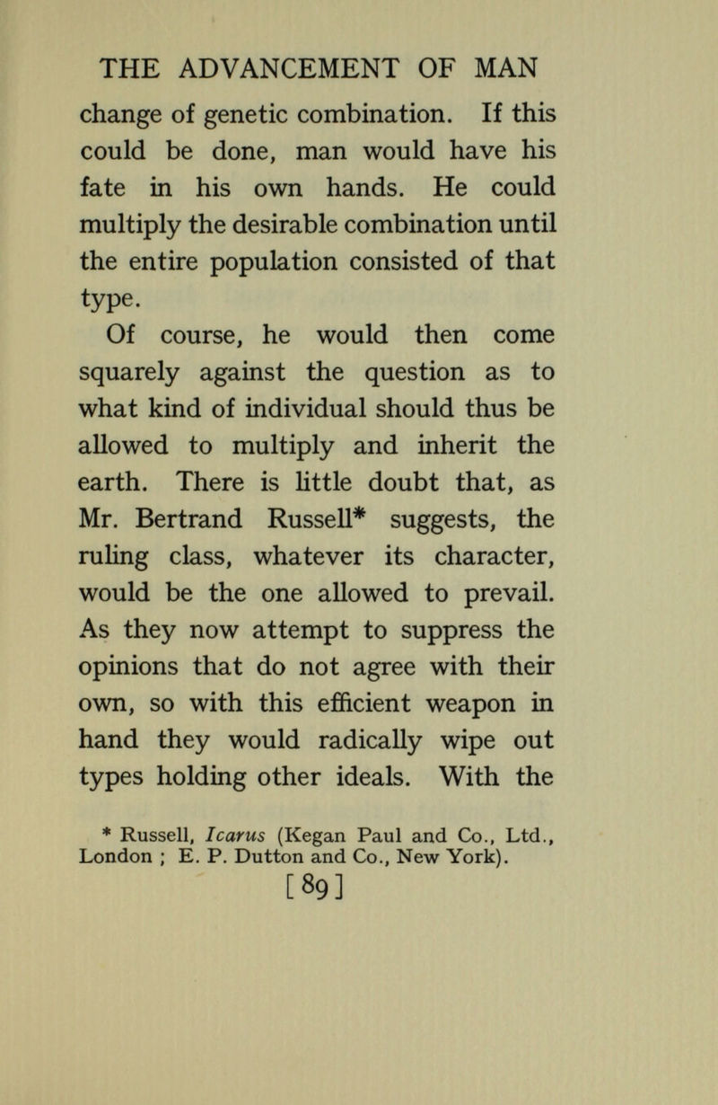 THE ADVANCEMENT OF MAN variety ; of yielding the extremes of diversity at any one time ; of inducing most thorough-gorag and continuous changes as generations pass. Personi¬ fied nature might well be held to abhor uniformity and constancy, for the higher organisms. Is there no way by which the Eugeni- cist can circumvent this propensity of nature ? Is there no way to substitute uniform excellence for extreme and heterogeneous variety ? Quite aside from the difficulty of getting agreement as to the human type that is to prevail, the enterprise is extremely difficult even from a merely technical standpoint. But a certain amount of effect could be produced by operating on statistical principles. While it is not certain that given superior parents will produce superior [91]