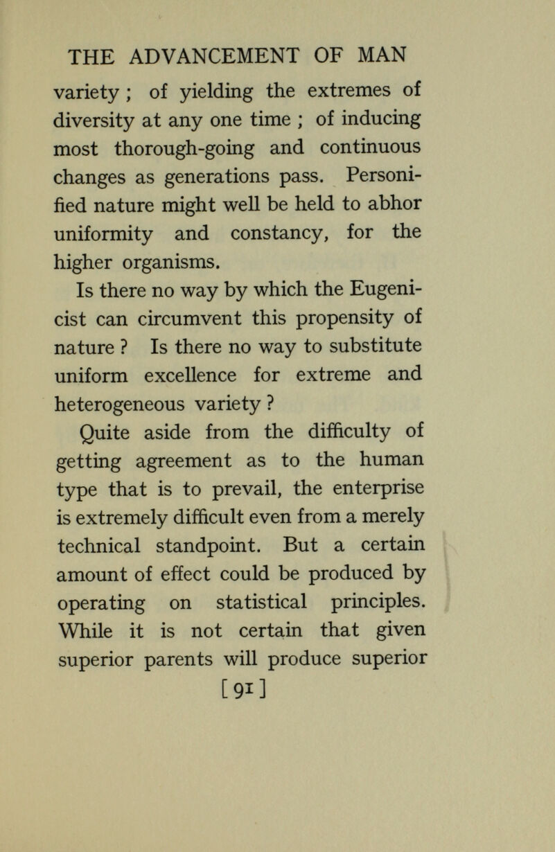 THE ADVANCEMENT OF MAN and below the commonplace, could be cut off as parents, they would be replaced in at least large measure from the unusual progeny of the large commonplace group. But whatever eugenic measures are attempted, so long as biparental inherit¬ ance is kept up, the variety, the surprises, the perplexities, the melo¬ drama, that now present themselves among the fruits of the human vine will continue. Capitalists will con¬ tinue to produce artists, poets, social¬ ists, and labourers ; labouring men will give birth to capitalists, to philosophers, to men of science ; fools will produce wise men and wise men wiU produce fools ; who mounts win fall, who falls will mount ; and all the kinds of problems presented to society by the turns of the invisible wheel will remain. [93]
