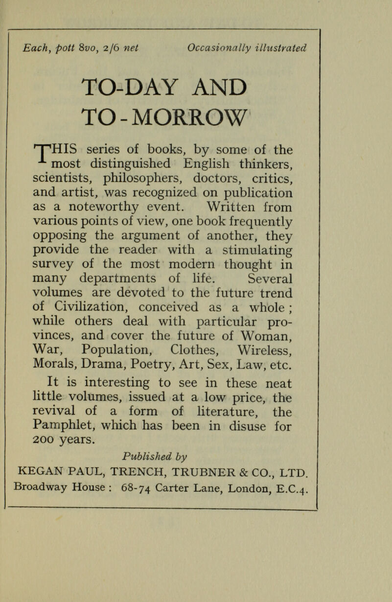 TO-DAY AND TO-MORROW Tantalus, or the Future of Man. By F. C. S. Schiller, Fellow of Corpus Christi College, Oxford.  They are all (Daedalusy Icarus^ and Tantalus) brilliantly clever, and they supple¬ ment or correct one another.—Dean Inge, in Morning Post.  Immensely valuable and infinitely readable/'—Daily News.  The book of the week.—Spectator. Quo Vadimus ? Glimpses of the Future. By E. E. FouRNiERD'ALBE,D.Sc.,author of  Selenium, the Moon Element, etc.  A wonderful vision of the future. A book that will be talked about.—Daily Graphic.  A remarkable contribution to a remarkable series.—Manchester Dispatch.  Interesting and singularly plausible.—Daily Telegraph. Lysistrata, or Woman's Future and Future Woman. By Anthony M. Ludovici, author of A Defence of Aristocracy, etc.  A stimulating book. Volumes would be needed to deal, in the fullness his work pro¬ vokes, with all the problems raised.—Sunday Times.  Pro-feminine, but anti-feministic. —Scotsman.  Full of brilliant common- sense.—Observer. Hypatia, or Woman and Knowledge. By Mrs. Bertrand Russell. With a frontispiece Second impression. An answer to Lysistrata.  A passionate vindication of the rights of women.— Manchester Guardian.  Says a number of things that sensible women have been wanting publicly said for a long time.—Daily Herald.  Everyone who cares at all about these things should read it.—Weekly Westminster. [3]