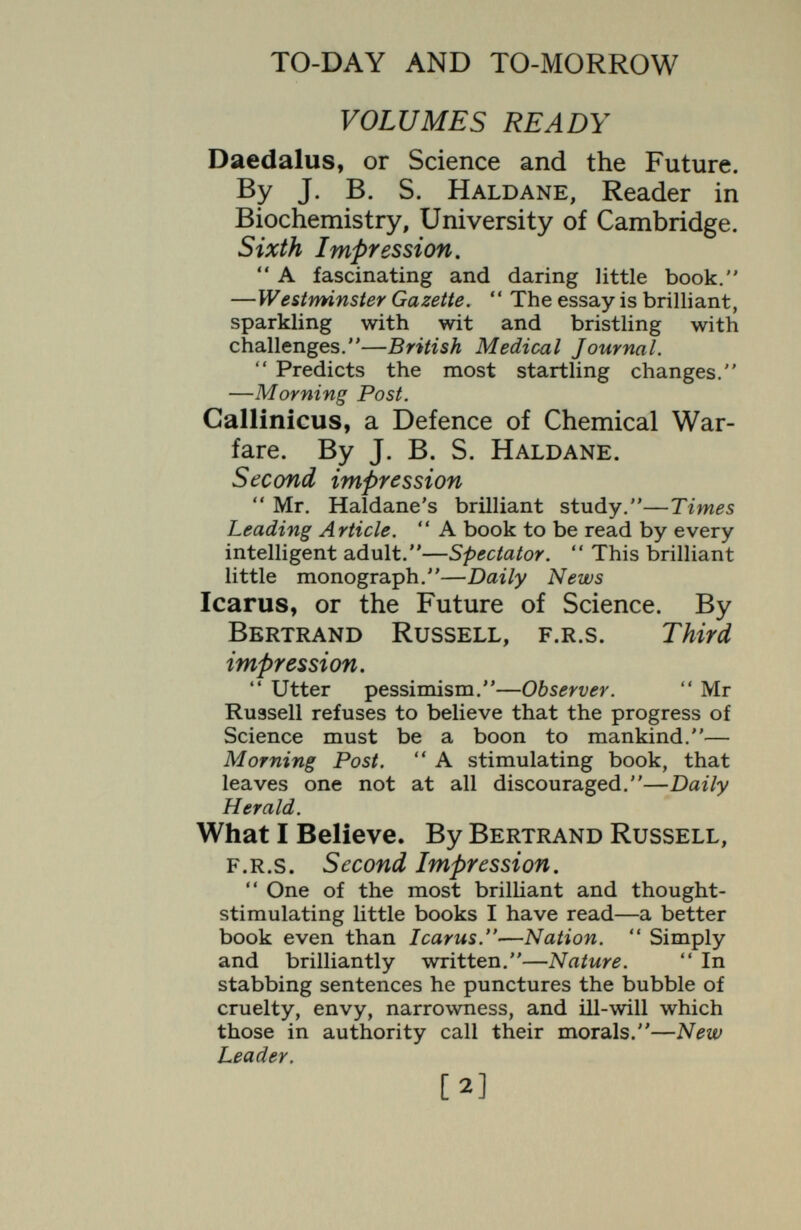 TO-DAY AND TO-MORROW The Mongol in our Midst : a Study of Man and his Three Faces. By F. G. crookshank, m.d., f.k.c.p. With 28 Plates. Second edition, revised. A brilliant piece of speculative induction. —Saturday Review.  An extremely interes¬ ting and suggestive book, which will reward careful reading.—Sunday Times. The pictures carry fearful conviction.—Daily Herald. (The Conquest of Cancer. By H. W. S. 'Wright, m.s., f.r.c.s. Introduction by F. G. Crookshank, m.d.  Eminently suitable for general reading. The problem is fairly and lucidly presented. One merit of Mr Wright's plan is that he tells people what, in his judgment, they can best do, here.and now.**—From the Introduction, The Passing of the Phantoms : a Study of Evolutionary Psychology and Morals. By C. J. Patten, Professor of Anatomy Sheffield University. With 4 Plates. Readers of Daedalus, Icarus and Tantalus^ will be grateful for an excellent presentation of yet another point of view.—Yorkshire Post.  This bright and bracing little book. Literary Guide.  Interesting and original. —Medical Times. Perseus : of Dragons. By H. F. Scott Stokes. With 2 illustrations.  A diverting little book, chock-full of ideas. Mr Stokes' dragon-lore is both quaint and various.—Morning Post.  Very amusingly written, and a mine of curious knowledge for which the discerning reader will find many uses.—Glasgow Herald. [.4]