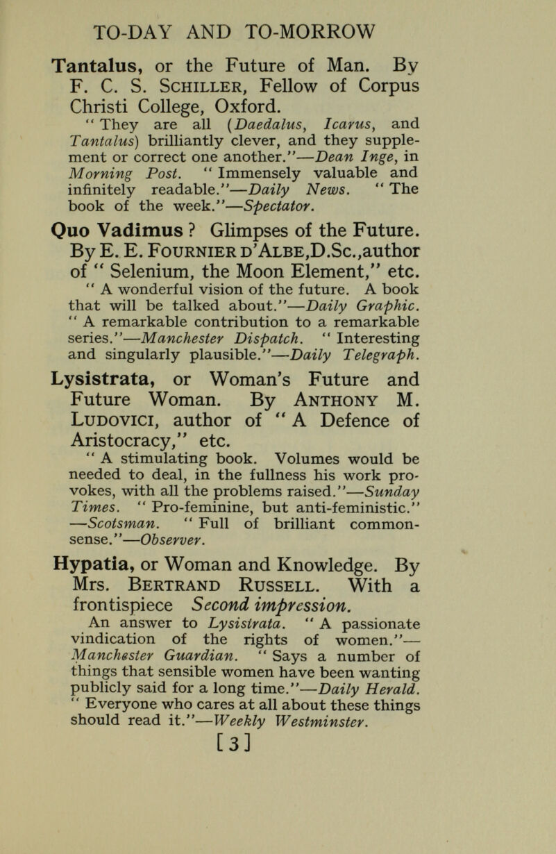 TO-DAY AND TO-MORROW Wireless Possibilities. By Professor A. M. Low. With 4 diagrams.  As might be expected from an inventor who is always so fresh, he has many inter¬ esting things to say.—Evening Standard.  The mantle of Blake has fallen upon the physicists. To them we look for visions, and we find them in this book.—New Statesman. Narcissus : an Anatomy of Clothes. By Gerald Heard. With 19 illustrations.  a most suggestive book.—Nation.  Irresistible. Reading it is like a switchback journey. Starting from prehistoric times we rocket down the ages.—Daily News.  Interesting, provocative, and entertaining. —Queen. Thamyris, or is there a Future for Poetry. By R. C. Trevelyan.  Of high authority.—Saturday Review,  Very suggestive.—J. C. Squire^ in Observer.  A very charming piece of work. I agree with all, ór at any rate, almost all its conclusions.—J .St. Loe Strachey, in Spectator. Proteus, or the Future of Intelligence. By Vernon Lee, author of  Satan the Waster/V etc. We should like to follow the author's suggestions as to the efíect of intelligence on the future of Ethics, Aesthetics, and Manners. Her book is profoundly stimulating and should be read by everyone.—Outlook.  A concise, suggestive piece of work.—Saturday Review. [5]