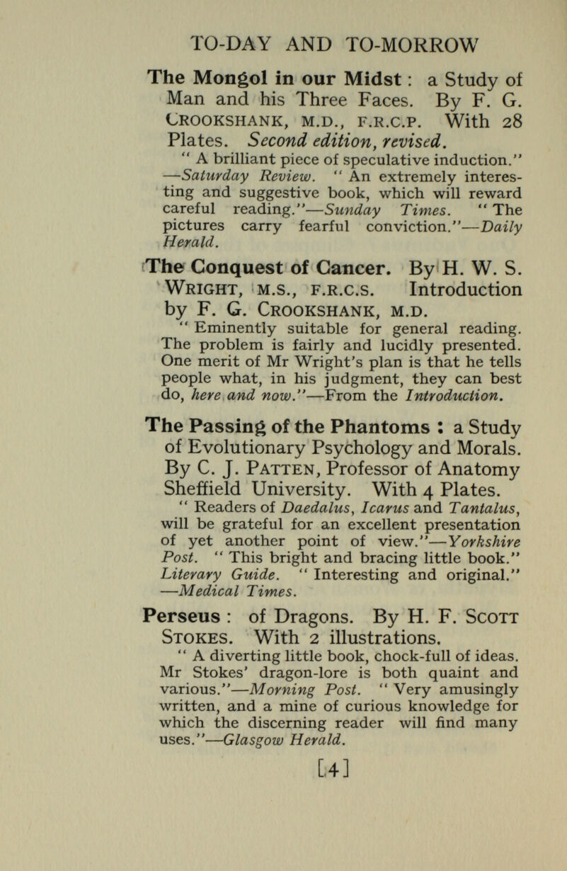 TO-DAY AND TO-MORROW Paris, or the Future of War. By Captain B. H. Liddell Hart. A gem of close thinking and deduction/' —Observer. A noteworthy contribution to a problem of concern to every citizen in this country.—Daily Chronicle. There is some lively thinking about the future of war in Paris^ just added to the set of live-wire pamphlets on big subjects, called collectively * To-day and To-morrow.' — Manchester Guardian. Hephaestus, the Soul of the Machine. By E. E. Fournier d'Albe, D.Sc. Hephaestus is the god of fire, the incarnation of the machine age of to-day. He is now master of the world. How this came about, what will be the results of this increasing domination of our planet, is the theme of the book. Thrasymachus, the Future of Morals. By C. E. M. JoAD, author of  Common- Sense Ethics, etc. A penetrating study of the herd, or con¬ ventional, moraUty of the day, prophesying a Puritan revival in morals, with intolerance and heresy-hunting. This will lead to the Americanization of England and a great increase in irregular sexual relationships. In the end a new religious revival is foreseen. Lycurgus, or the Future of Law. By E. S. P. Haynes, author of *' Concerning Solicitors, etc. An analysis of the present condition of Law in England, dealing with legislation, the law- courts, criminal law, family law, land-laws, costs, international law, individual liberty, a,nd such subjects. [6]