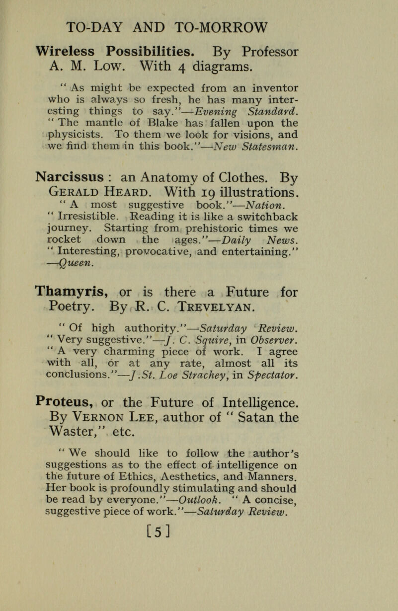 TO-DAY AND TO-MORROW Prometheus, or Biology and the Ad¬ vancement of Man. By H. S. Jennings, Professor of Zoology, Johns Hopkins University. A lucid summary of the recent striking advances in biological knowledge, genetics, and the theory of evolution, with numerous concrete illustrations. The conclusions are applied to the problem of improvement in the human race, Timotheus, the Future of the Theatre. By BoNAMY Dobree, author of  Resto¬ ration Drama, etc. Traces the possible developments of the theatre, not only along mechanical lines, but upon those which playwrights, actors, and psychologists might achieve, were their idiosyncracies given scope. The whole forms a comment on the theatre of to-day. Pygmalion, or the Doctor of the Future. By R. McNair Wilson, M.D. The author foresees an evolution in the personality of the doctor, who will become less of a scientist, more of a humanist, and use every spiritual agency, as well as every practical measure, to restore the human body and soul to health. READY SHORTLY Cassandra, or the Future of the British Empire, By F. C. S. Schiller, D.Sc. A penetrating analysis of the disruptive influences of work in the Empire. Gallic, or the Tyranny of Science. By J. W. N. Sullivan, author of ''A History of Mathematics.'' [73