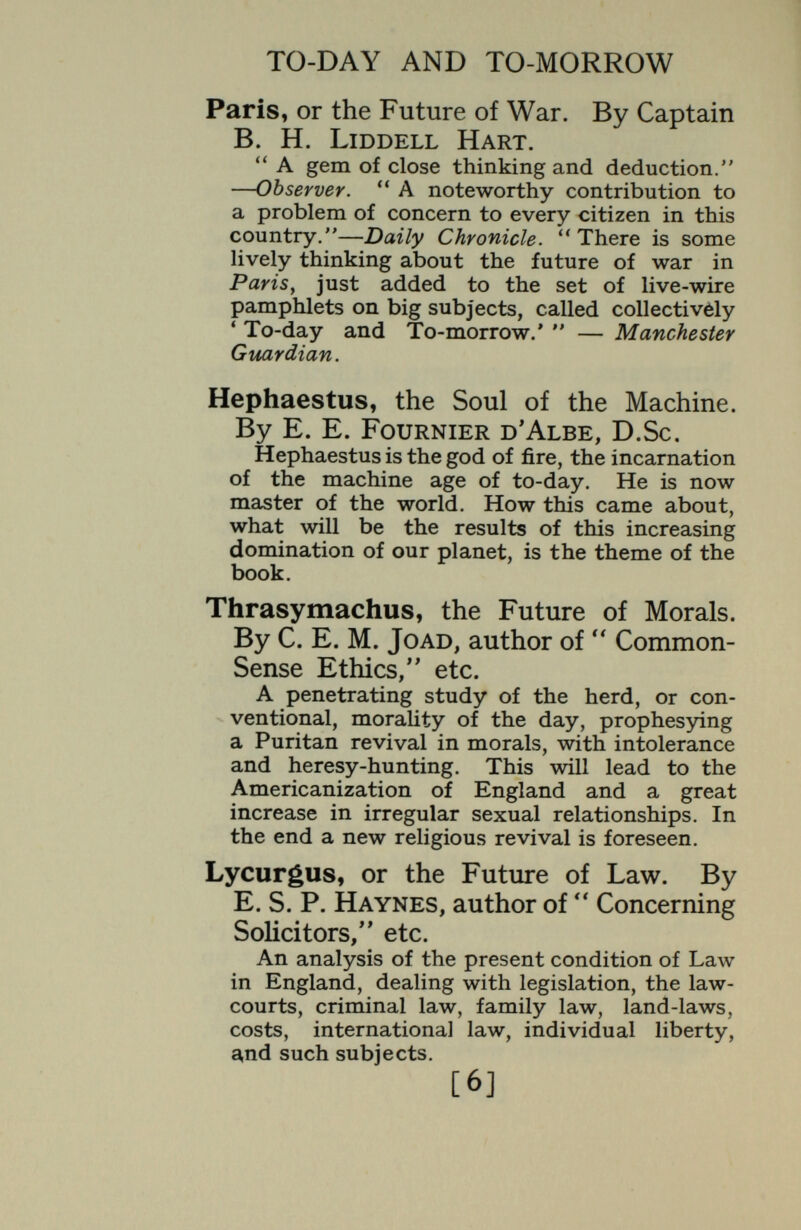 TO-DAY AND TO-MORROW Euterpe, or the Future of Art. By Lionel R. McColvin, author of  The Theory of Book-Selection. Shows how economic factors influence artistic production and afíect artistic methods. Artifex, or the Future of Craftmanship.. By John Gloag, author of Time, Taste, and Furniture/' Indicates how the machine may be used to extend the glory of craftsmanship. Pegasus, or Problems of Transport. By Colonel J. F. C. Fuller, author of The Reformation of War,'' etc. An account of  cross-country  vehicles, which will achieve a revolution as great as that caused by the railway. Atlantis, or the United States and the Future. By Colonel J. F. C. Fuller. A witty and penetrating analysis of the American spirit. Midas, or the Future of the United States. By C. H. Bretherton, author of The Real Ireland, etc. A companion volume to Atlantis, written from a difíerent viewpoint. Nuncius, the Future of Advertising, By Gilbert Russell. The Future of the English Language. By Basil de Selincourt. [8]