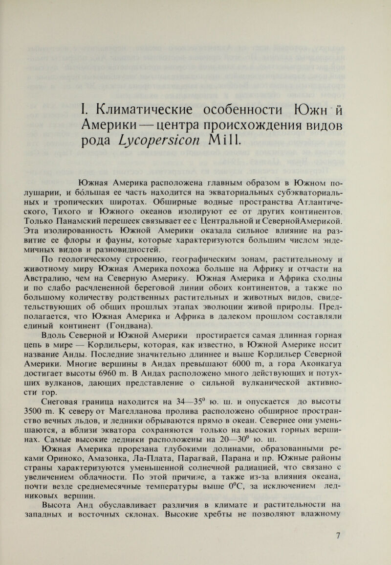 терная обширными плато, на которых произрастают кактусы, кусты и пр. Из изложенного видно, что высокие горные цепи, разнообразие рельефа, наличие большого числа действуюших вулканов, ледников, холодных океан¬ ских течений способствовали созданию разнообразных климатических и микроклиматических условий на территории Южной Америки (James, 1946; Гаврилова, 1967, Александровская и др., 1963). В ареалах с особенно неблагоприятным климатом, отличаюшимся про¬ должительными засушливыми периодами, создались дикорастущие виды рода Lycopersicon, произрастаюшие главным образом на западных склонах Анд в Чили, Перу, Эквадоре и на Галапагосских островах. Западная часть Тихоокеанского побережья Перу отличается холмистыми равнинами и пустынным климатом. Растительность возможна только в глубоких орошаемых речных долинах и на высоких склонах, периодически увлажняемых garúa. Чили (северная часть) находится под воздействием сухих южных и юго- восточных ветров. Годовое количество осадков не превышает 30 mm. Отме¬ чены периоды, когда дожди не выпадали в течение 10—12 лет. Эти условия превратили северную часть Чили в тропическую приморскую горную пустыню. Растительность, так же как и на западном побережье Перу, возможна в оро¬ шаемых речных долинах и на высоких склонах, периодически увлажняемых garúa. Эквадор характеризуется экваториальным климатом, а на юго-западе — субэкваториальным и сезонно-влажным. В западной части Эквадора сухой период продолжается от 9 до 10 месяцев. Средняя температура котловин, находяшихся на высоте 2800 m, в январе и в июле составляет 12,5*^0. На вы¬ соте 3500 m средняя температура в январе составляет +6°С, а в августе [-З'^С. Согласно Luc к will (1943) область Cuesta между Quayaquil (Эквадор) на севере и Valparaiso (Чили) на юге представляет собой горную приморскую пустыню со скудной ксероморфной растительностью, состоящей из мелких колючих акаций, Cereus peruvianum, mesquites и др. В пустыне Атакама из-за минерализации почвы растительность еще более бедна и ограничена узкой полосой побережья. Галапагосские острова, называемые также Черепашьими, принадлежат республике Эквадор и находятся в Тихом океане. Своим именем они обя¬ заны гигантским черепахам {Testudo elephantorus portery — galapágo — исп.), которые повсеместно распространены на островах. Яйца этих черепах ис¬ пользуются местным населением в пищу. Климат островов жаркий и сухой. Средняя годовая температура |23С. Тропическая жара, однако, смягчается холодным Перуанским течением, ко¬ торое проходит мимо островов и затем, как уже было отмечено, уходит в глубины океана. Виды подрода Lycopersicon (Eulycopersicon) — L. esculentumMìW. и L. pimpinellifolium Mill. — распространены во всех частях Северной и Южной Америки. В результате культивирования они перешли в тропические и суб¬ тропические части Старого Света, а оттуда и в другие районы. В Южной Аме¬ рике они распространены по побережью Тихого океана и достигают 2000 m на западных склонах Анд в Чили, Перу, Боливии, Эквадоре и на Галапагос¬ ских островах. Произрастают главным образом в речных долинах. Другие виды того же подрода — L. cheesmanü typicum Riley, L. chees- manii var. minor (Hook.) С. H. Mull., так же как и галапагосская форма L. 9